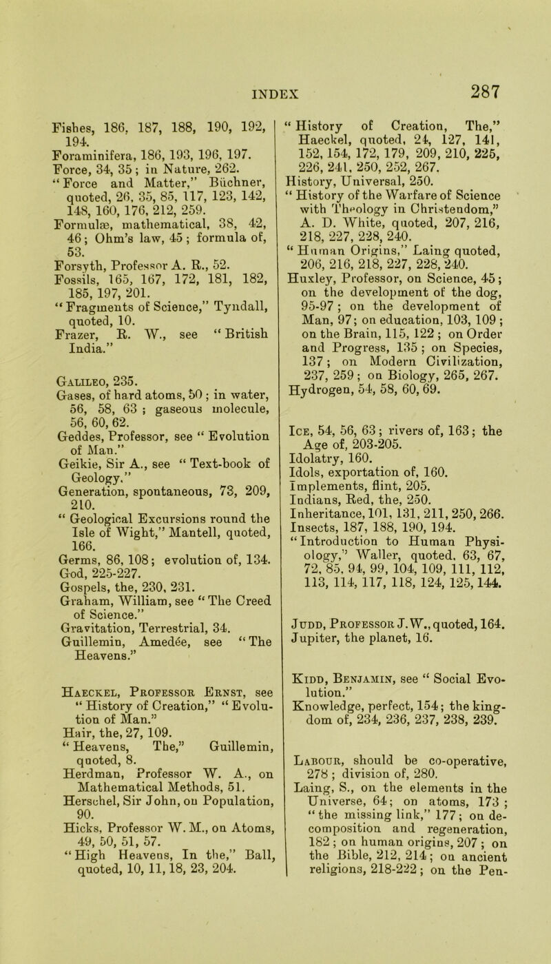 Fishes, 186, 187, 188, 190, 192, 194. Foraminifera, 186, 193, 196, 197. Force, 34, 35; in Nature, 262. “ Force and Matter,” Biichner, quoted, 26, 35, 85, 117, 123, 142, 148, 160, 176, 212, 259. Formulae, mathematical, 38, 42, 46; Ohm’s law, 45 ; formula of, 53. Forsyth, Professor A. R., 52. Fossils, 165, 167, 172, 181, 182, 185, 197, 201. “ Fragments of Science,” Tyndall, quoted, 10. Frazer, R. W., see “ British India.” Galileo, 235. Gases, of hard atoms, 50 ; in water, 56, 58, 63 ; gaseous molecule, 56, 60, 62. Geddes, Professor, see “ Evolution of Man.” Geikie, Sir A., see “ Text-book of Geology.” Generation, spontaneous, 73, 209, 210. “ Geological Excursions round the Isle of Wight,” Mantell, quoted, 166. Germs, 86, 108; evolution of, 134. God, 225-227. Gospels, the, 230, 231. Graham, William, see “The Creed of Science.” Gravitation, Terrestrial, 34. Guillemin, Amedee, see “ The Heavens.” Haeckel, Professor Ernst, see “ History of Creation,” “ Evolu- tion of Man.” Hair, the, 27, 109. “ Heavens, The,” Guillemin, quoted, 8. Herdman, Professor W. A., on Mathematical Methods, 51. Hersohel, Sir John, on Population, 90. Hicks, Professor W. M., on Atoms, 49, 50, 51, 57. “ High Heavens, In the,” Ball, quoted, 10, 11,18, 23, 204. “ History of Creation, The,” Haeckel, quoted, 24, 127, 141, 152,154, 172, 179, 209, 210, 225, 226, 241, 250, 252, 267. History, Universal, 250. “ History of the Warfai'e of Science with Theology in Christendom,” A. D. White, quoted, 207, 216, 218, 227, 228, 240. “ Human Origins,” Laing quoted, 206, 216, 218, 227, 228, 240. Huxley, Professor, on Science, 45; on the development of the dog, 95-97; on the development of Man, 97; on education, 103, 109 ; on the Brain, 115, 122 ; on Order and Progress, 135 ; on Species, 137; on Modern Civilization, 237, 259 ; on Biology, 265, 267. Hydrogen, 54, 58, 60, 69. Ice, 54, 56, 63; rivers of, 163; the Age of, 203-205. Idolatry, 160. Idols, exportation of, 160. Implements, flint, 205. Indians, Red, the, 250. Inheritance, 101, 131, 211, 250, 266. Insects, 187, 188, 190, 194. “ Introduction to Human Physi- ology,’’ Waller, quoted. 63, 67, 72, 85, 94, 99, 104, 109, 111, 112, 113, 114, 117, 118, 124, 125,144. Judd, Professor J. W., quoted, 164. Jupiter, the planet, 16. Kidd, Benjamin, see “ Social Evo- lution.” Knowledge, perfect, 154; the king- dom of, 234, 236, 237, 238, 239. Labour, should be co-operative, 278 ; division of, 280. Laing, S., on the elements in the Universe, 64; on atoms, 173 ; “the missing link,” 177; on de- composition and regeneration, 182 ; on human origins, 207 ; on the Bible, 212, 214 ; on ancient religions, 218-222; on the Pen-