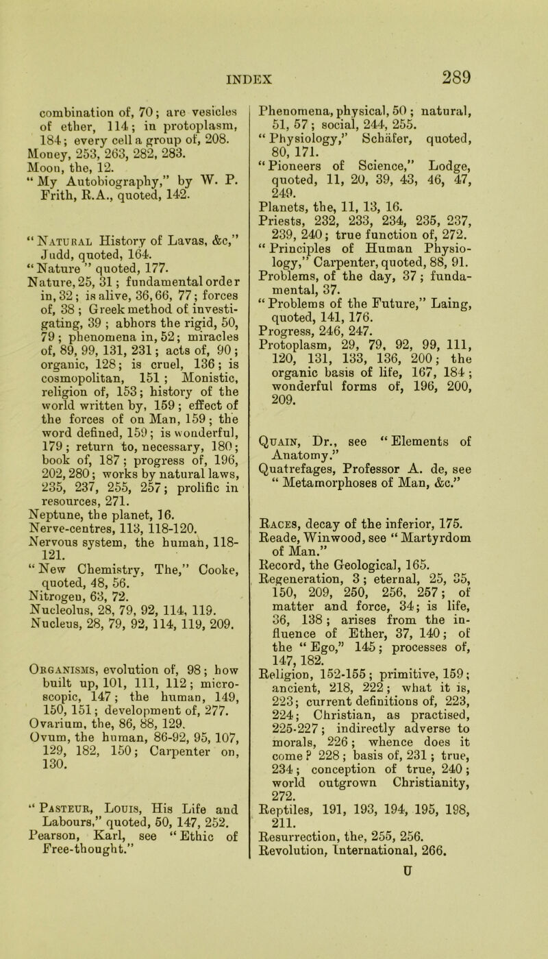 combination of, 70; are vesicles of ether, 114; in protoplasm, 184; every cell a group of, 208. Money, 253, 263, 282, 283. Moon, the, 12. “My Autobiography,” by W. P. Frith, R.A., quoted, 142. “ Natural History of Lavas, &c,” Judd, quoted, 164. “Nature ” quoted, 177. Nature, 25, 31; fundamental order in, 32; is alive, 36,66, 77; forces of, 38 ; Greek method of investi- gating, 39 ; abhors the rigid, 50, 79; phenomena in, 52; miracles of, 89, 99, 131, 231; acts of, 90 ; organic, 128; is cruel, 136; is cosmopolitan, 151 ; Monistic, religion of, 153; history of the world written by, 159 ; effect of the forces of on Man, 159; the word defined, 159; is wonderful, 179; return to, necessary, 180; book of, 187 ; progress of, 196, 202,280; works by natural laws, 235, 237, 255, 257; prolific in resources, 271. Neptune, the planet, 16. Nerve-centres, 113, 118-120. Nervous system, the humah, 118- 121. “ New Chemistry, The,” Cooke, quoted, 48, 56. Nitrogeu, 63, 72. Nucleolus, 28, 79, 92, 114, 119. Nucleus, 28, 79, 92, 114, 119, 209. Obganisms, evolution of, 98; how built up, 101, 111, 112 ; micro- scopic, 147; the human, 149, 150, 151; development of, 277. Ovarium, the, 86, 88, 129. Ovum, the human, 86-92, 95, 107, 129, 182, 150; Carpenter on, 130. “ Pasteur, Louis, His Life and Labours,” quoted, 50, 147, 252. Pearson, Karl, see “ Ethic of Free-thought.” Phenomena, physical, 50 ; natural, 51, 57 ; social, 244, 255. “ Physiology,” Schafer, quoted, 80, 171. “ Pioneers of Science,” Lodge, quoted, 11, 20, 39, 43, 46, 47, 249. Planets, the, 11, 13, 16. Priests, 232, 233, 234, 235, 237, 239, 240; true function of, 272. “ Principles of Human Physio- logy,” Carpenter, quoted, 88, 91. Problems, of the day, 37 ; funda- mental, 37. “Problems of the Future,” Laing, quoted, 141, 176. Progress, 246, 247. Protoplasm, 29, 79, 92, 99, 111, 120, 131, 133, 136, 200; the organic basis of life, 167, 184 ; wonderful forms of, 196, 200, 209. Quain, Dr., see “Elements of Anatomy.” Quatrefages, Professor A. de, see “ Metamorphoses of Man, &c.” Races, decay of the inferior, 175. Reade, Winwood, see “ Martyrdom of Man.” Record, the Geological, 165. Regeneration, 3 ; eternal, 25, 35, 150, 209, 250, 256, 257; of matter and force, 34; is life, 36, 138; arises from the in- fluence of Ether, 37, 140; of the “ Ego,” 145; processes of, 147,182. Religion, 152-155; primitive, 159; ancient, 218, 222; what it is, 223; current definitions of, 223, 224; Christian, as practised, 225-227; indirectly adverse to morals, 226; whence does it come ? 228 ; basis of, 231 ; true, 234; conception of true, 240 ; world outgrown Christianity, 272. Reptiles, 191, 193, 194, 195, 198, 211. Resurrection, the, 255, 256. Revolution, International, 266. U
