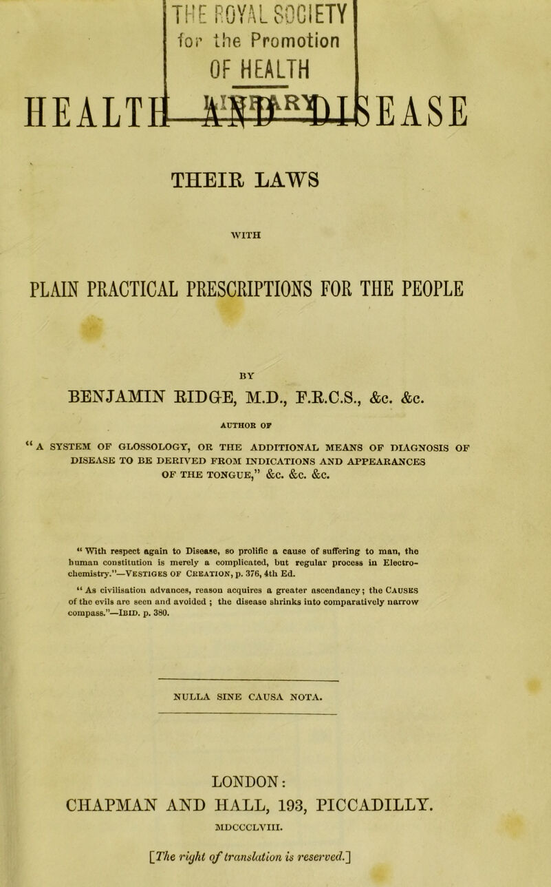 THE ROYAL SOCIETY lor the Promotion OF HEALTH ,r HEALTH 1;BB3)IBEASE THEIR LAWS WITH PLAIN PRACTICAL PRESCRIPTIONS FOR THE PEOPLE BY BENJAMIN RIDGE, M.D., F.R.C.S., &c. &c. AUTHOR OP “ A SYSTEM OF GLOSSOLOGY, OR THE ADDITIONAL MEANS OF DIAGNOSIS OF DISEASE TO BE DERIVED FROM INDICATIONS AND APPEARANCES OF THE TONGUE,” &C. &C. &C. “ With respect again to Disease, so prolific a cause of suffering to man, the human constitution is merely a complicated, but regular process in Electro- chemistry.”—VESTIGES of Creation, p. 376,4th Ed. “As civilisation advances, reason acquires a greater ascendancy; the CAUSES of the evils are seen and avoided ; the disease shrinks into comparatively narrow compass.”—Ibid. p. 380. NULLA SINE CAUSA NOTA. LONDON: CHAPMAN AND HALL, 193, PICCADILLY. MDCCCLVIII. [The riyht of translation is reserved.']