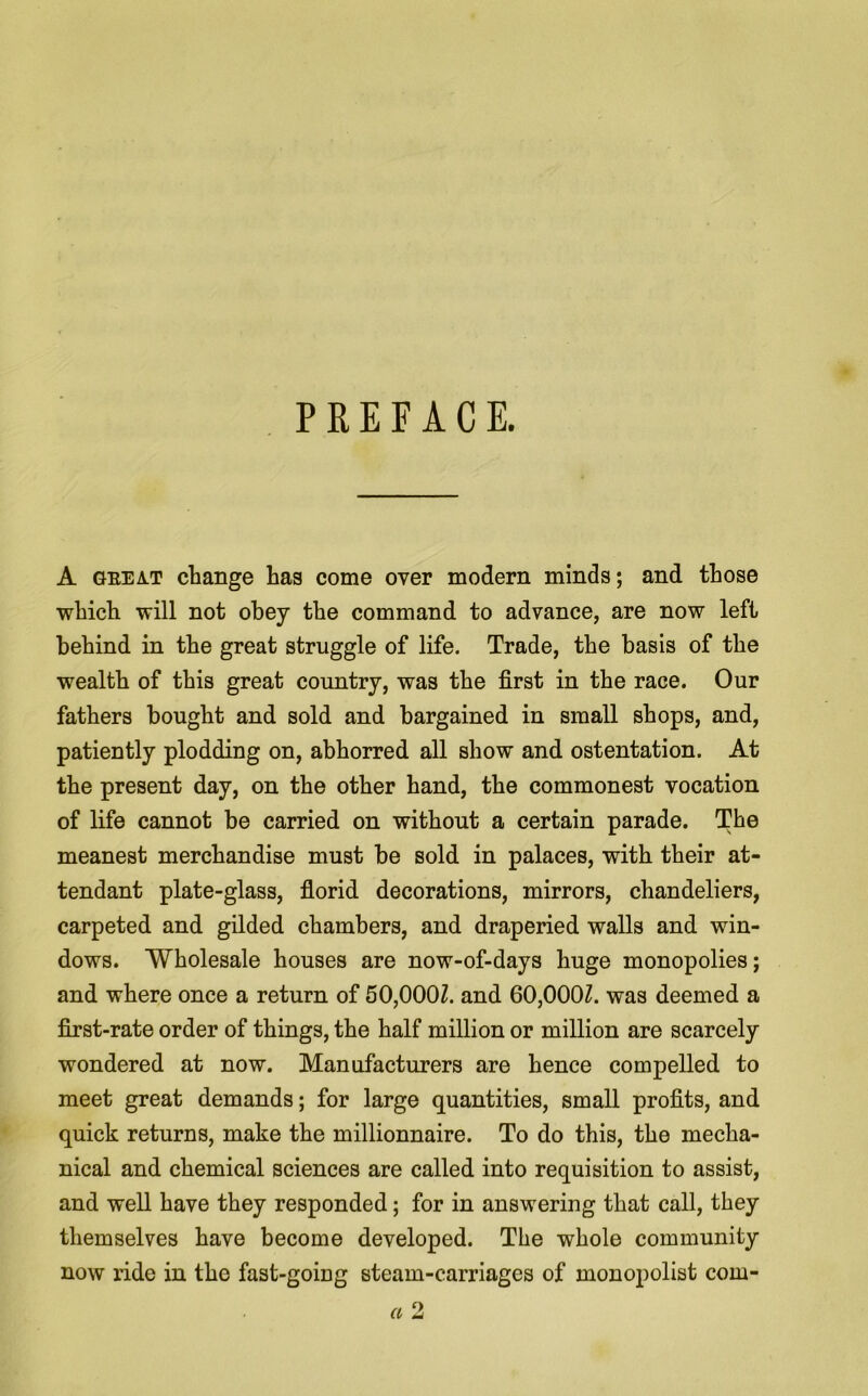 PREFACE. A geeat change has come over modern minds; and those which will not obey the command to advance, are now left behind in the great struggle of life. Trade, the basis of the wealth of this great country, was the first in the race. Our fathers bought and sold and bargained in small shops, and, patiently plodding on, abhorred all show and ostentation. At the present day, on the other hand, the commonest vocation of life cannot be carried on without a certain parade. The meanest merchandise must be sold in palaces, with their at- tendant plate-glass, florid decorations, mirrors, chandeliers, carpeted and gilded chambers, and draperied walls and win- dows. Wholesale houses are now-of-days huge monopolies; and where once a return of 50,000Z. and 60,000Z. was deemed a first-rate order of things, the half million or million are scarcely wondered at now. Manufacturers are hence compelled to meet great demands; for large quantities, small profits, and quick returns, make the millionnaire. To do this, the mecha- nical and chemical sciences are called into requisition to assist, and well have they responded; for in answering that call, they themselves have become developed. The whole community now ride in the fast-going steam-carriages of monopolist com-