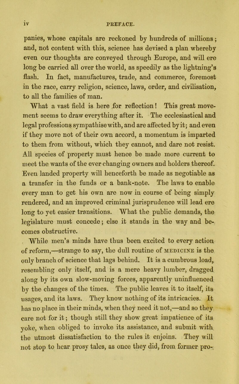 panies, whose capitals are reckoned by hundreds of millions; and, not content with this, science has devised a plan whereby even our thoughts are conveyed through Europe, and will ere long be carried all over the world, as speedily as the lightning’s flash. In fact, manufactures, trade, and commerce, foremost in the race, carry religion, science, laws, order, and civilisation, to all the families of man. What a vast field is here for reflection! This great move- ment seems to draw everything after it. The ecclesiastical and legal professions sympathise with, and are affected by it; and even if they move not of their own accord, a momentum is imparted to them from without, which they cannot, and dare not resist. All species of property must hence be made more current to meet the wants of the ever changing owners and holders thereof. Even landed property will henceforth he made as negotiable as a transfer in the funds or a bank-note. The laws to enable every man to get his own are now in course of being simply rendered, and an improved criminal jurisprudence will lead ere long to yet easier transitions. What the public demands, the legislature must concede; else it stands in the way and be- comes obstructive. While men’s minds have thus been excited to every action of reform,—strange to say, the dull routine of medicine is the only branch of science that lags behind. It is a cumbrous load, resembling only itself, and is a mere heavy lumber, dragged along by its own slow-moving forces, apparently uninfluenced by the changes of the times. The public leaves it to itself, its usages, and its laws. They know nothing of its intricacies. It has no place in their minds, when they need it not,—and so they care not for it; though still they show great impatience of its yoke, when obliged to invoke its assistance, and submit with the utmost dissatisfaction to the rules it enjoins. They will not stop to hear prosy tales, as once they did, from former pro-