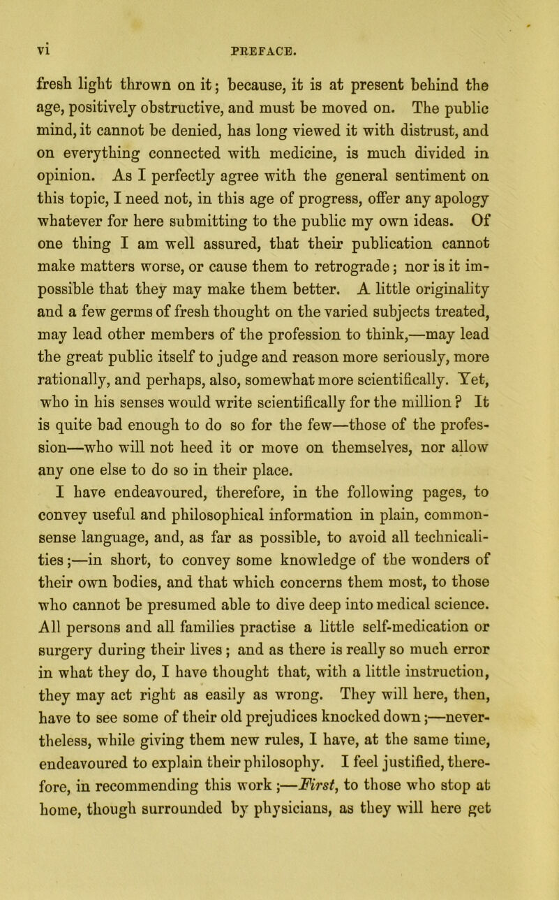 fresh light thrown on it; because, it is at present behind the age, positively obstructive, and must be moved on. The public mind, it cannot be denied, has long viewed it with distrust, and on everything connected with medicine, is much divided in opinion. As I perfectly agree with the general sentiment on this topic, I need not, in this age of progress, offer any apology whatever for here submitting to the public my own ideas. Of one thing I am well assured, that their publication cannot make matters worse, or cause them to retrograde; nor is it im- possible that they may make them better. A little originality and a few germs of fresh thought on the varied subjects treated, may lead other members of the profession to think,—may lead the great public itself to judge and reason more seriously, more rationally, and perhaps, also, somewhat more scientifically. Yet, who in his senses would write scientifically for the million ? It is quite bad enough to do so for the few—those of the profes- sion—who will not heed it or move on themselves, nor allow any one else to do so in their place. I have endeavoured, therefore, in the following pages, to convey useful and philosophical information in plain, common- sense language, and, as far as possible, to avoid all technicali- ties ;—in short, to convey some knowledge of the wonders of their own bodies, and that which concerns them most, to those who cannot be presumed able to dive deep into medical science. All persons and all families practise a little self-medication or surgery during their lives; and as there is really so much error in what they do, I have thought that, with a little instruction, they may act right as easily as wrong. They will here, then, have to see some of their old prejudices knocked down;—never- theless, while giving them new rules, I have, at the same time, endeavoured to explain their philosophy. I feel justified, there- fore, in recommending this work ;—First, to those who stop at home, though surrounded by physicians, as they will here get