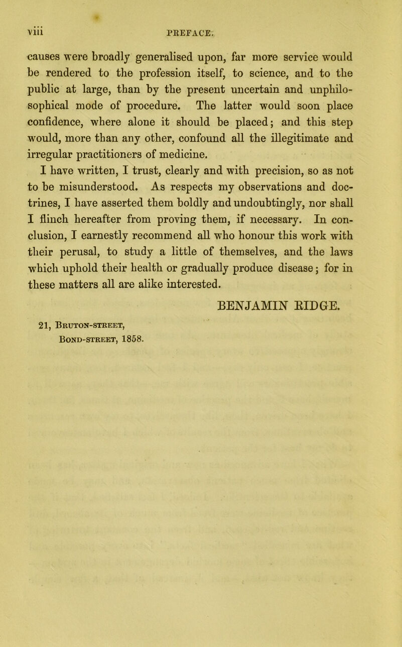 causes were broadly generalised upon, far more service would be rendered to the profession itself, to science, and to tbe public at large, than by tbe present uncertain and unphilo- sopbical mode of procedure. The latter would soon place confidence, where alone it should be placed; and this step would, more than any other, confound all the illegitimate and irregular practitioners of medicine. I have written, I trust, clearly and with precision, so as not to be misunderstood. As respects my observations and doc- trines, I have asserted them boldly and undoubtingly, nor shall I flinch hereafter from proving them, if necessary. In con- clusion, I earnestly recommend all who honour this work with their perusal, to study a little of themselves, and the laws which uphold their health or gradually produce disease; for in these matters all are alike interested. BENJAMIN KIDGrE. 21, Bruton-street, Bond-street, 1858.