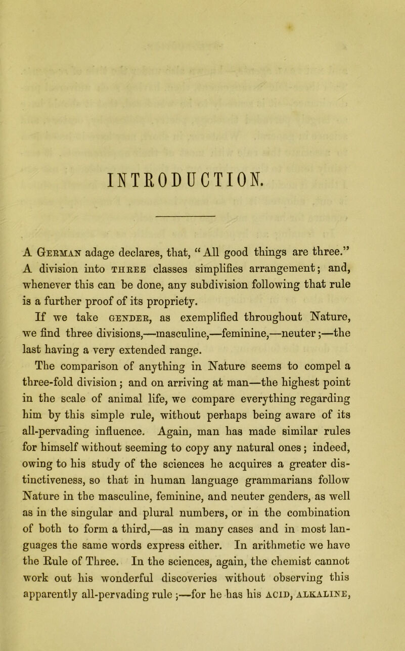 INTRODUCTION. A German adage declares, that, “All good things are three.” A division into three classes simplifies arrangement; and, whenever this can be done, any subdivision following that rule is a further proof of its propriety. If we take gender, as exemplified throughout Nature, we find three divisions,—masculine,—feminine,—neuter;—the last having a very extended range. The comparison of anything in Nature seems to compel a three-fold division; and on arriving at man—the highest point in the scale of animal life, we compare everything regarding him by this simple rule, without perhaps being aware of its all-pervading influence. Again, man has made similar rules for himself without seeming to copy any natural ones; indeed, owing to his study of the sciences he acquires a greater dis- tinctiveness, so that in human language grammarians follow Nature in the masculine, feminine, and neuter genders, as well as in the siDgular and plural numbers, or in the combination of both to form a third,—as in many cases and in most lan- guages the same words express either. In arithmetic we have the Rule of Three. In the sciences, again, the chemist cannot work out his wonderful discoveries without observing this apparently all-pervading rule ;—for he has his acid, alkaline,