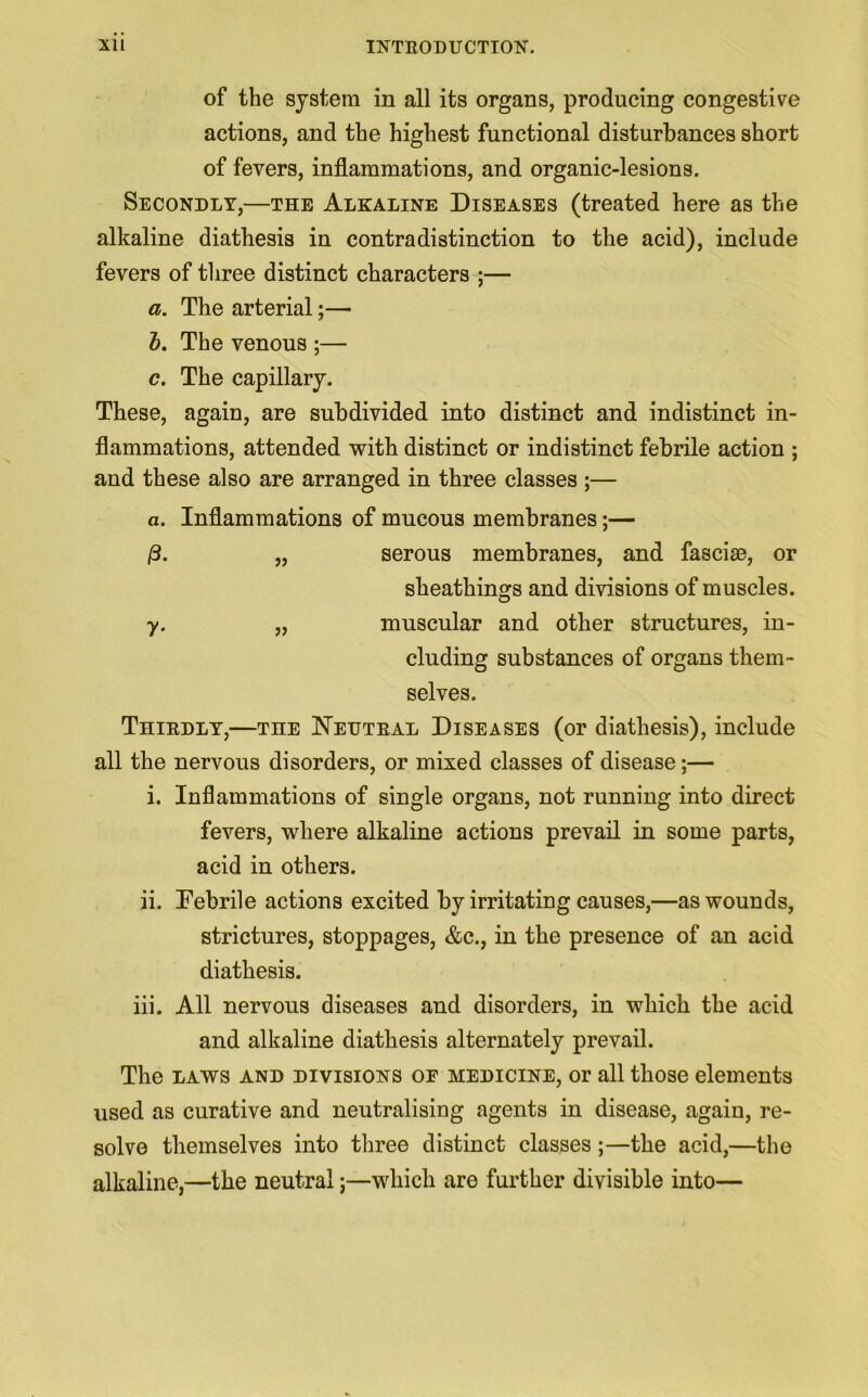 of the system in all its organs, producing congestive actions, and the highest functional disturbances short of fevers, inflammations, and organic-lesions. Secondly,—the Alkaline Diseases (treated here as the alkaline diathesis in contradistinction to the acid), include fevers of three distinct characters ;— a. The arterial;— b. The venous ;— c. The capillary. These, again, are subdivided into distinct and indistinct in- flammations, attended with distinct or indistinct febrile action ; and these also are arranged in three classes ;— a. Inflammations of mucous membranes;— |8. „ serous membranes, and fasciae, or sheathings and divisions of muscles. y. „ muscular and other structures, in- cluding substances of organs them- selves. Thirdly,—the Neutral Diseases (or diathesis), include all the nervous disorders, or mixed classes of disease;— i. Inflammations of single organs, not running into direct fevers, where alkaline actions prevail in some parts, acid in others. ii. Febrile actions excited by irritating causes,—as wounds, strictures, stoppages, &c., in the presence of an acid diathesis. iii. All nervous diseases and disorders, in which the acid and alkaline diathesis alternately prevail. The laws and divisions of medicine, or all those elements used as curative and neutralising agents in disease, again, re- solve themselves into three distinct classes ;—the acid,—the alkaline,—the neutral;—which are further divisible into—