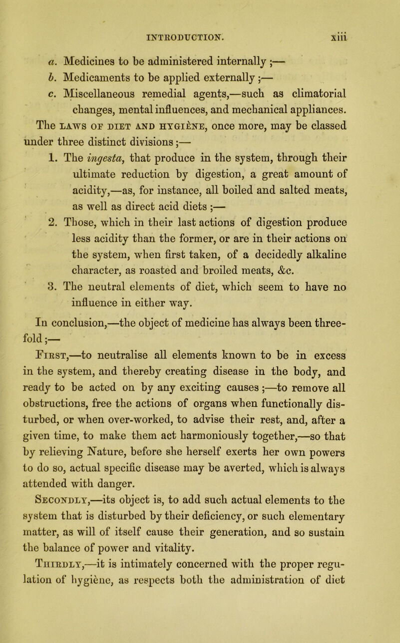 a. Medicines to be administered internally ;— b. Medicaments to be applied externally ;— c. Miscellaneous remedial agents,—such as climatorial changes, mental influences, and mechanical appliances. The laws op diet and hygiene, once more, may be classed under three distinct divisions;— 1. The ingesta, that produce in the system, through their ultimate reduction by digestion, a great amount of acidity,—as, for instance, all boiled and salted meats, as well as direct acid diets ;— 2. Those, which in their last actions of digestion produce less acidity than the former, or are in their actions on the system, when first taken, of a decidedly alkaline character, as roasted and broiled meats, &c. 3. The neutral elements of diet, which seem to have no influence in either way. In conclusion,—the object of medicine has always been three- fold;— First,—to neutralise all elements known to be in excess in the system, and thereby creating disease in the body, and ready to be acted on by any exciting causes ;—to remove all obstructions, free the actions of organs when functionally dis- turbed, or when over-worked, to advise their rest, and, after a given time, to make them act harmoniously together,—so that by relieving Nature, before she herself exerts her own powers to do so, actual specific disease may be averted, which is always attended with danger. Secondly,—its object is, to add such actual elements to the system that is disturbed by their deficiency, or such elementary matter, as will of itself cause their generation, and so sustain the balance of power and vitality. Thirdly,—it is intimately concerned with the proper regu- lation of hygiene, as respects both the administration of diet