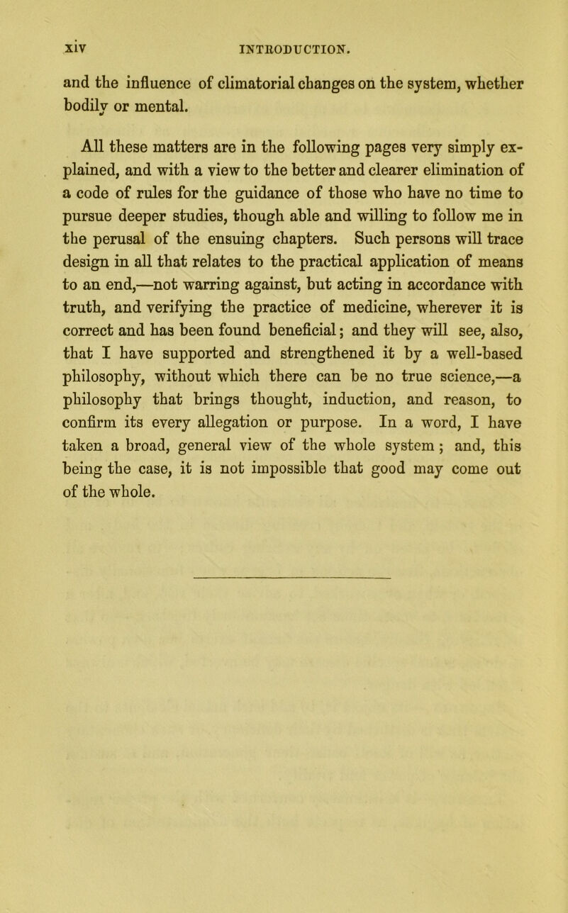 and the influence of climatorial changes on the system, whether bodily or mental. All these matters are in the following pages very simply ex- plained, and with a view to the better and clearer elimination of a code of rules for the guidance of those who have no time to pursue deeper studies, though able and willing to follow me in the perusal of the ensuing chapters. Such persons will trace design in all that relates to the practical application of means to an end,—not warring against, but acting in accordance with truth, and verifying the practice of medicine, wherever it is correct and has been found beneficial; and they will see, also, that I have supported and strengthened it by a well-based philosophy, without which there can be no true science,—a philosophy that brings thought, induction, and reason, to confirm its every allegation or purpose. In a word, I have taken a broad, general view of the whole system; and, this being the case, it is not impossible that good may come out of the whole.
