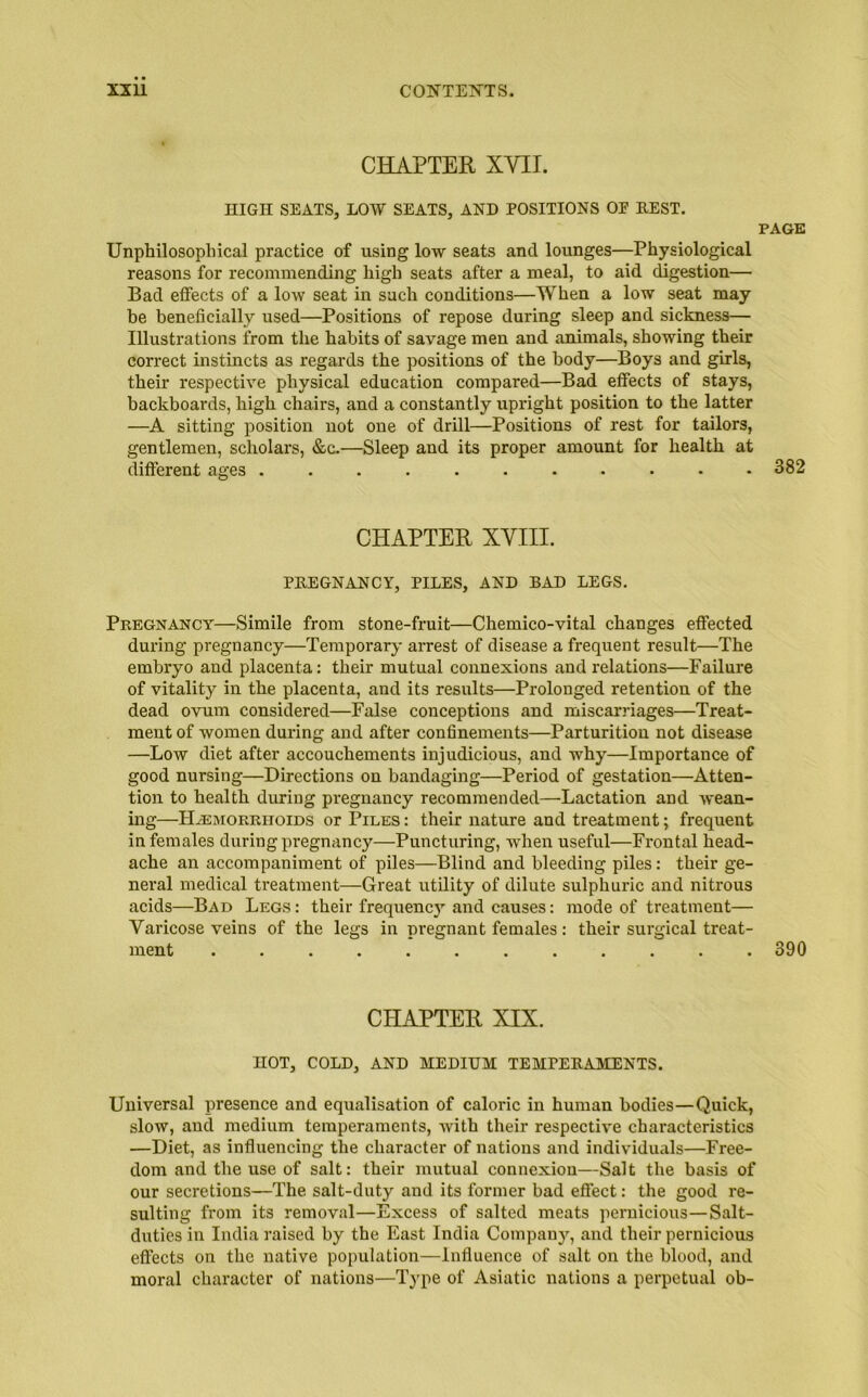 CHAPTER XVII. HIGH SEATS, LOW SEATS, AND POSITIONS OP REST. PAGE Unphilosopliical practice of using low seats and lounges—Physiological reasons for recommending high seats after a meal, to aid digestion— Bad effects of a low seat in such conditions—When a low seat may be beneficially used—Positions of repose during sleep and sickness— Illustrations from the habits of savage men and animals, showing their correct instincts as regards the positions of the body—Boys and girls, their respective physical education compared—Bad effects of stays, backboards, high chairs, and a constantly upright position to the latter —A sitting position not one of drill—Positions of rest for tailors, gentlemen, scholars, &c.—Sleep and its proper amount for health at different ages ........... 382 CHAPTER XVIII. PREGNANCY, PILES, AND RAD LEGS. Pregnancy—Simile from stone-fruit—Chemico-vital changes effected during pregnancy—Temporary arrest of disease a frequent result—The embryo and placenta: their mutual connexions and relations—Failure of vitality in the placenta, and its results—Prolonged retention of the dead ovum considered—False conceptions and miscarriages—Treat- ment of women during and after confinements—Parturition not disease —Low diet after accouchements injudicious, and why—Importance of good nursing—Directions on bandaging—Period of gestation—Atten- tion to health during pregnancy recommended—Lactation and wean- ing—Haemorrhoids or Piles : their nature and treatment; frequent in females during pregnancy—Puncturing, when useful—Frontal head- ache an accompaniment of piles—Blind and bleeding piles: their ge- neral medical treatment—Great utility of dilute sulphuric and nitrous acids—Bad Legs : their frequencj1- and causes: mode of treatment— Varicose veins of the legs in pregnant females: their surgical treat- ment 390 CHAPTER XIX. HOT, COLD, AND MEDIUM TEMPERAMENTS. Universal presence and equalisation of caloric in human bodies—Quick, slow, and medium temperaments, with their respective characteristics —Diet, as influencing the character of nations and individuals—Free- dom and the use of salt: their mutual connexion—Salt the basis of our secretions—The salt-duty and its former bad effect: the good re- sulting from its removal—Excess of salted meats pernicious—Salt- duties in India raised by the East India Company, and their pernicious effects on the native population—Influence of salt on the blood, and moral character of nations—Type of Asiatic nations a perpetual ob-