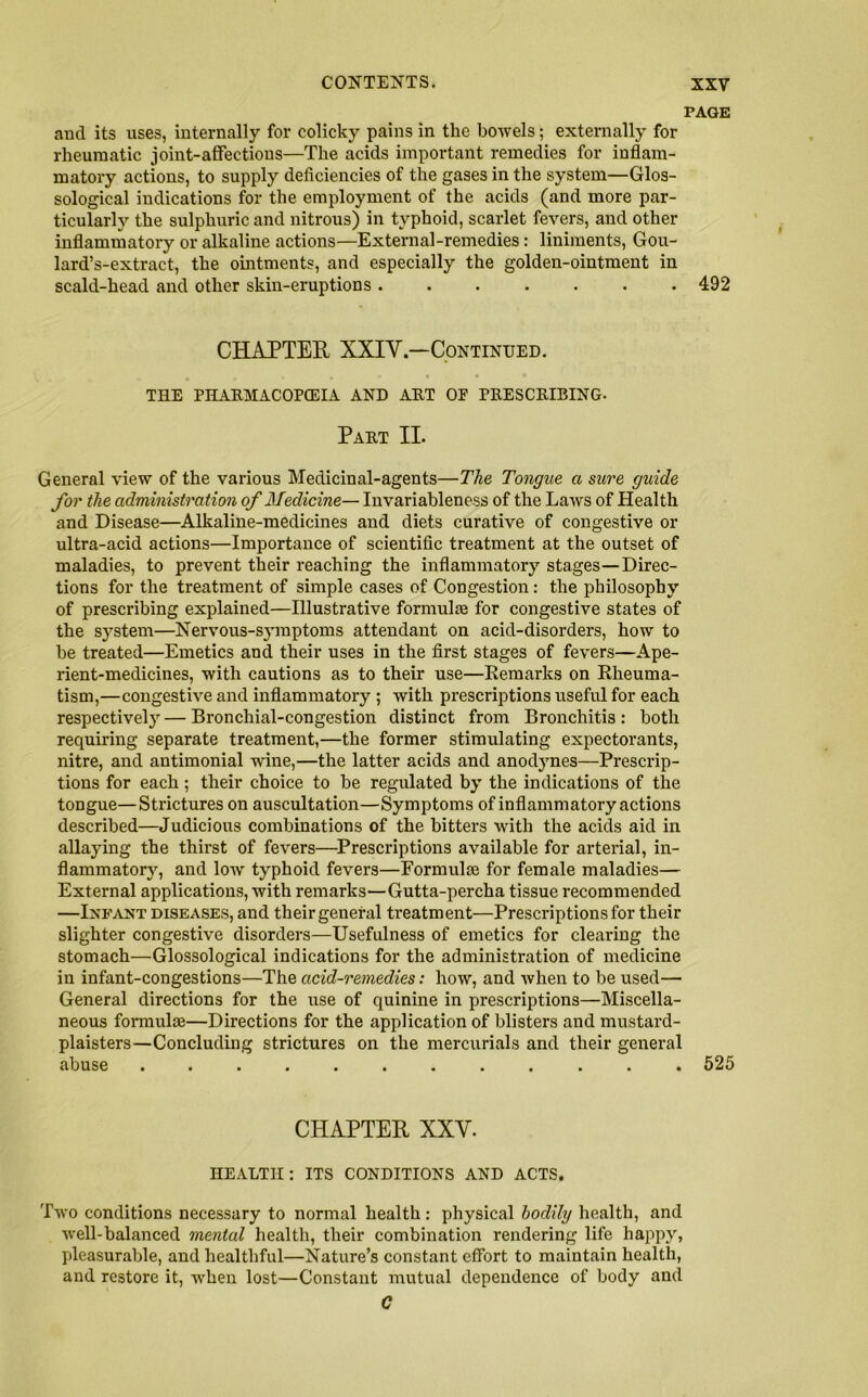 PAGE and its uses, internally for colicky pains in the bowels; externally for rheumatic joint-affections—The acids important remedies for inflam- matory actions, to supply deficiencies of the gases in the system—Glos- sological indications for the employment of the acids (and more par- ticularly the sulphuric and nitrous) in typhoid, scarlet fevers, and other inflammatory or alkaline actions—External-remedies: liniments, Gou- lard’s-extract, the ointments, and especially the golden-ointment in scald-head and other skin-eruptions 492 CHAPTER XXIV.—Continued. THE PHARMACOPCEIA AND ART OE PRESCRIBING. Part II. General view of the various Medicinal-agents—The Tongue a sure guide for the administration of Medicine— Invariableness of the Laws of Health and Disease—Alkaline-medicines and diets curative of congestive or ultra-acid actions—Importance of scientific treatment at the outset of maladies, to prevent their reaching the inflammatory stages—Direc- tions for the treatment of simple cases of Congestion: the philosophy of prescribing explained—Illustrative formulte for congestive states of the system—Nervous-symptoms attendant on acid-disorders, how to be treated—Emetics and their uses in the first stages of fevers—Ape- rient-medicines, with cautions as to their use—Remarks on Rheuma- tism,—congestive and inflammatory ; with prescriptions useful for each respectively — Bronchial-congestion distinct from Bronchitis : both requiring separate treatment,—the former stimulating expectorants, nitre, and antimonial wine,—the latter acids and anodynes—Prescrip- tions for each; their choice to be regulated by the indications of the tongue—Strictures on auscultation—Symptoms of inflammatory actions described—Judicious combinations of the bitters with the acids aid in allaying the thirst of fevers—Prescriptions available for arterial, in- flammatory, and low typhoid fevers—Formulse for female maladies— External applications, with remarks—Gutta-percha tissue recommended —Infant diseases, and their general treatment—Prescriptions for their slighter congestive disorders—Usefulness of emetics for clearing the stomach—Glossological indications for the administration of medicine in infant-congestions—The acid-remedies: how, and when to be used— General directions for the use of quinine in prescriptions—Miscella- neous formulae—Directions for the application of blisters and mustard- plaisters—Concluding strictures on the mercurials and their general abuse ............ 525 CHAPTER XXV. HEALTH: ITS CONDITIONS AND ACTS. Two conditions necessary to normal health: physical bodily health, and well-balanced mental health, their combination rendering life happy, pleasurable, and healthful—Nature’s constant effort to maintain health, and restore it, when lost—Constant mutual dependence of body and C