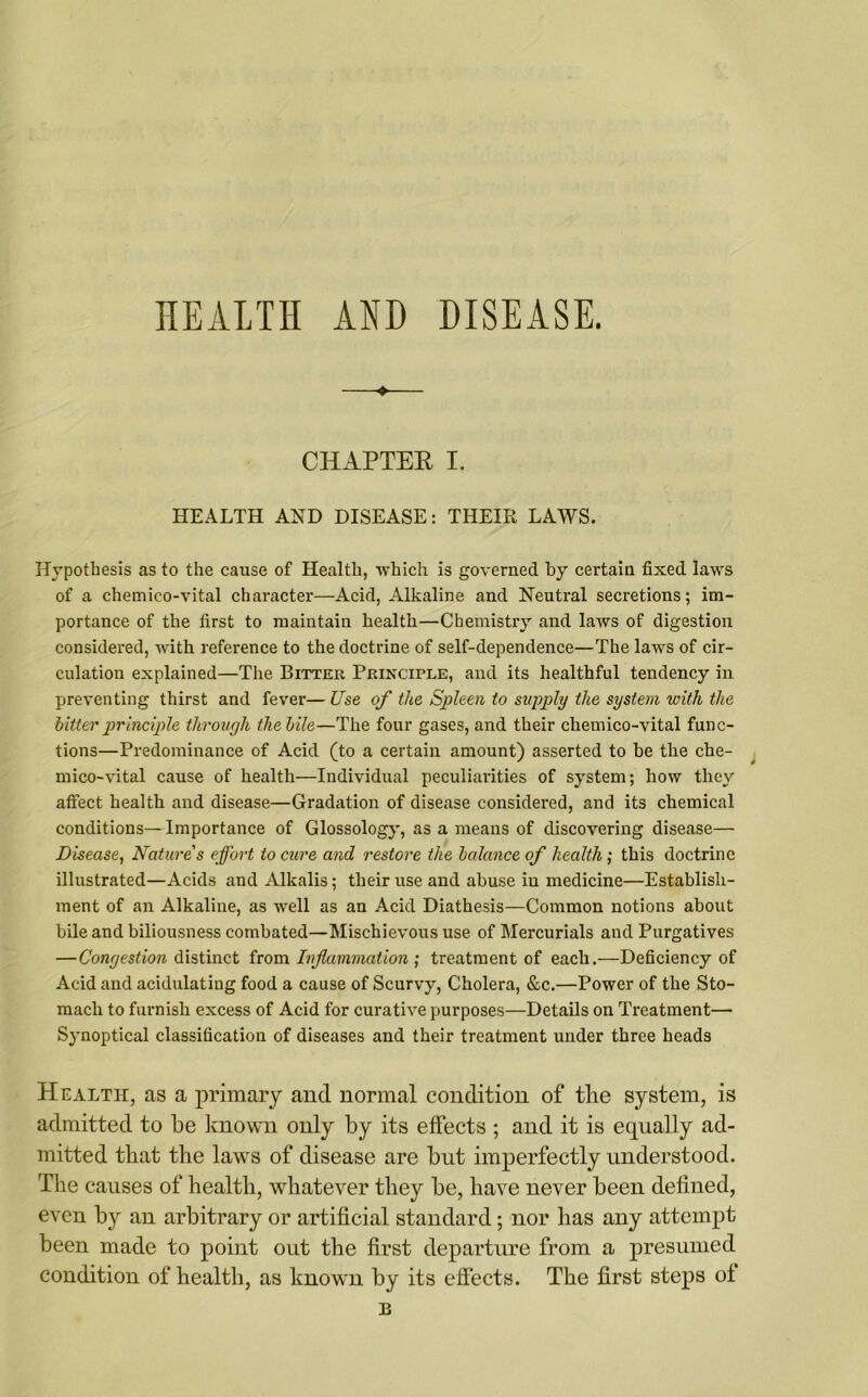 HEALTH AND DISEASE. ♦ CHAPTER I. HEALTH AND DISEASE: THEIR LAWS. Hypothesis as to the cause of Health, which is governed by certain fixed laws of a chemico-vital character—Acid, Alkaline and Neutral secretions; im- portance of the first to maintain health—Chemistry and laws of digestion considered, with reference to the doctrine of self-dependence—The laws of cir- culation explained—The Bitter Principle, and its healthful tendency in preventing thirst and fever— Use of the Spleen to supply the system with the hitter principle through the bile—The four gases, and their chemico-vital func- tions—Predominance of Acid (to a certain amount) asserted to be the che- mico-vital cause of health—Individual peculiarities of system; how they affect health and disease—Gradation of disease considered, and its chemical conditions—Importance of Glossology, as a means of discovering disease— Disease, Nature's effort to cure and restore the balance of health; this doctrine illustrated—Acids and Alkalis; their use and abuse in medicine—Establish- ment of an Alkaline, as well as an Acid Diathesis—Common notions about bile and biliousness combated—Mischievous use of Mercurials and Purgatives — Congestion distinct from Inflammation ; treatment of each.—Deficiency of Acid and acidulating food a cause of Scurvy, Cholera, &c.—Power of the Sto- mach to furnish excess of Acid for curative purposes—Details on Treatment— Synoptical classification of diseases and their treatment under three heads Health, as a primary and normal condition of the system, is admitted to he known only by its effects ; and it is equally ad- mitted that the laws of disease are hut imperfectly understood. The causes of health, whatever they he, have never been defined, even by an arbitrary or artificial standard; nor has any attempt been made to point out the first departure from a presumed condition of health, as known by its effects. The first steps of B