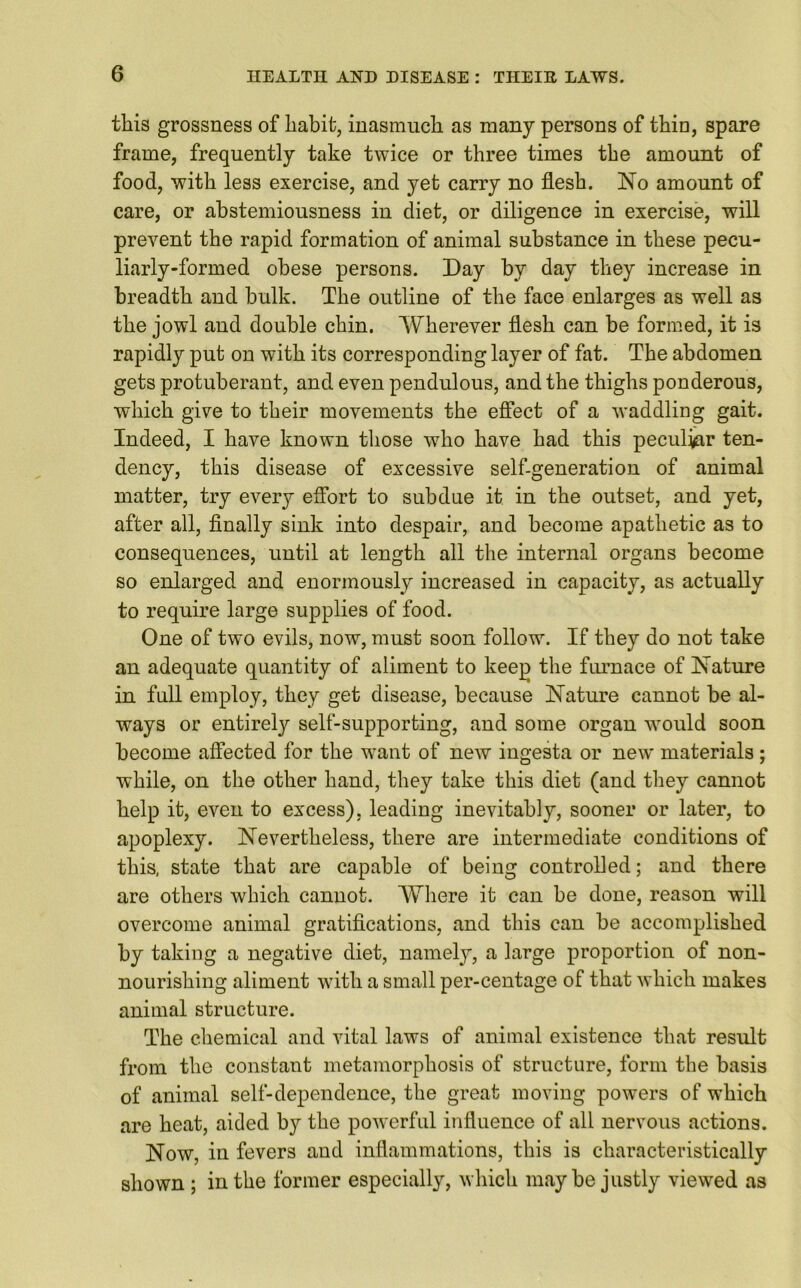 this grossness of habit, inasmuch as many persons of thin, spare frame, frequently take twice or three times the amount of food, with less exercise, and yet carry no flesh. No amount of care, or abstemiousness in diet, or diligence in exercise, will prevent the rapid formation of animal substance in these pecu- liarly-formed obese persons. Day by day they increase in breadth and bulk. The outline of the face enlarges as well as the jowl and double chin. Wherever flesh can be formed, it is rapidly put on with its corresponding layer of fat. The abdomen gets protuberant, and even pendulous, and the thighs ponderous, which give to their movements the effect of a waddling gait. Indeed, I have known those who have had this peculiar ten- dency, this disease of excessive self-generation of animal matter, try every effort to subdue it in the outset, and yet, after all, finally sink into despair, and become apathetic as to consequences, until at length all the internal organs become so enlarged and enormously increased in capacity, as actually to require large supplies of food. One of two evils, now, must soon follow. If they do not take an adequate quantity of aliment to keep the furnace of Nature in full employ, they get disease, because Nature cannot be al- ways or entirely self-supporting, and some organ would soon become affected for the want of new ingesta or new materials; while, on the other hand, they take this diet (and they cannot help it, even to excess), leading inevitably, sooner or later, to apoplexy. Nevertheless, there are intermediate conditions of this, state that are capable of being controlled; and there are others which cannot. Where it can be done, reason will overcome animal gratifications, and this can be accomplished by taking a negative diet, namely, a large proportion of non- nourishing aliment with a small per-centage of that which makes animal structure. The chemical and vital laws of animal existence that result from the constant metamorphosis of structure, form the basis of animal self-dependence, the great moving powers of w’hich are heat, aided by the powerful influence of all nervous actions. Now, in fevers and inflammations, this is characteristically shown ; in the former especially, which maybe justly viewed as