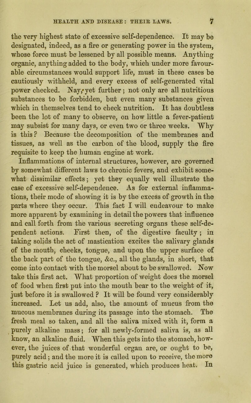 the very highest state of excessive self-dependence. It may be designated, indeed, as a fire or generating power in the system, whose force must be lessened by all possible means. Anything organic, anything added to the body, which under more favour- able circumstances would support life, must in these cases be cautiously withheld, and every excess of self-generated vital power checked. Nay,* yet further ; not only are all nutritious substances to be forbidden, but even many substances given which in themselves tend to check nutrition. It has doubtless been the lot of many to observe, on how little a fever-patient may subsist for many days, or even two or three wreeks. Why is this ? Because the decomposition of the membranes and tissues, as well as the carbon of the blood, supply the fire requisite to keep the human engine at work. Inflammations of internal structures, however, are governed by somewhat different laws to chronic fevers, and exhibit some- what dissimilar effects; yet they equally well illustrate the case of excessive self-dependence. As for external inflamma- tions, their mode of showing it is by the excess of growth in the parts where they occur. This fact I will endeavour to make more apparent by examining in detail the powers that influence and call forth from the various secreting organs these self-de- pendent actions. First then, of the digestive faculty; in taking solids the act of mastication excites the salivary glands of the mouth, cheeks, tongue, and upon the upper surface of the back part of the tongue, &c., all the glands, in short, that come into contact with the morsel about to be swallowed. Now take this first act. What proportion of weight does the morsel of food when first put into the mouth bear to the weight of it, just before it is swallowed ? It will be found very considerably increased. Let us add, also, the amount of mucus from the mucous membranes during its passage into the stomach. The fresh meal so taken, and all the saliva mixed with it, form a purely alkaline mass; for all newdy-formed saliva is, as all know, an alkaline fluid. When this gets into the stomach, how- ever, the juices of that wonderful organ are, or ought to be, purely acid; and the more it is called upon to receive, the more this gastric acid juice is generated, which produces heat. In