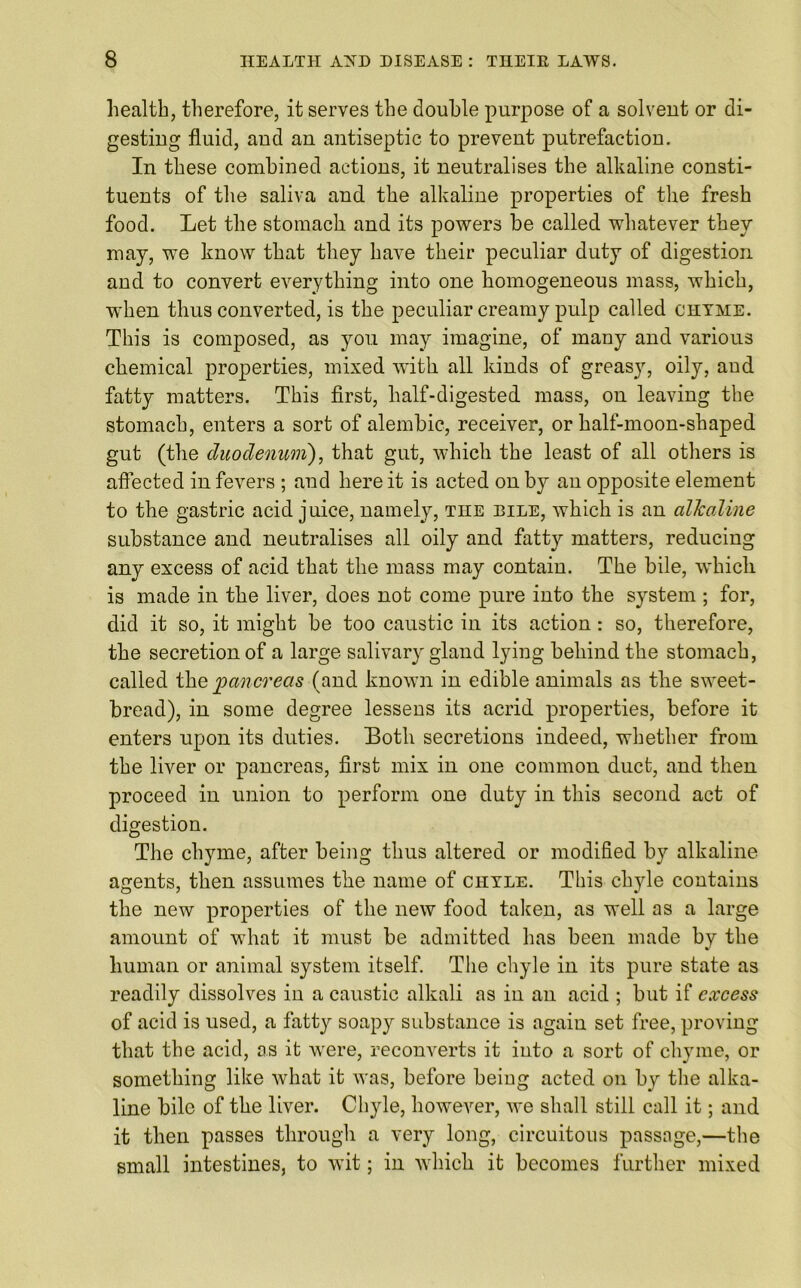 health, therefore, it serves the double purpose of a solvent or di- gesting fluid, and an antiseptic to prevent putrefaction. In these combined actions, it neutralises the alkaline consti- tuents of the saliva and the alkaline properties of the fresh food. Let the stomach and its powers be called whatever they may, we know that they have their peculiar duty of digestion and to convert everything into one homogeneous mass, which, when thus converted, is the peculiar creamy pulp called chyme. This is composed, as you may imagine, of many and various chemical properties, mixed with all kinds of greasy, oily, and fatty matters. This first, half-digested mass, on leaving the stomach, enters a sort of alembic, receiver, or half-moon-shaped gut (the duodenum}, that gut, which the least of all others is affected in fevers ; and here it is acted on by an opposite element to the gastric acid juice, namely, TnE dile, which is an alkaline substance and neutralises all oily and fatty matters, reducing any excess of acid that the mass may contain. The bile, which is made in the liver, does not come pure into the system ; for, did it so, it might be too caustic in its action : so, therefore, the secretion of a large salivary gland lying behind the stomach, called the pancreas (and known in edible animals as the sweet- bread), in some degree lessens its acrid properties, before it enters upon its duties. Both secretions indeed, whether from the liver or pancreas, first mix in one common duct, and then proceed in union to perform one duty in this second act of digestion. The chyme, after being thus altered or modified by alkaline agents, then assumes the name of chyle. This chyle contains the new properties of the new food taken, as well as a large amount of what it must be admitted has been made by the human or animal system itself. The chyle in its pure state as readily dissolves in a caustic alkali as in an acid ; but if excess of acid is used, a fatty soapy substance is again set free, proving that the acid, as it were, reconverts it into a sort of chyme, or something like what it was, before being acted on by the alka- line bile of the liver. Ch}fle, however, we shall still call it; and it then passes through a very long, circuitous passage,—the small intestines, to wit; in which it becomes further mixed