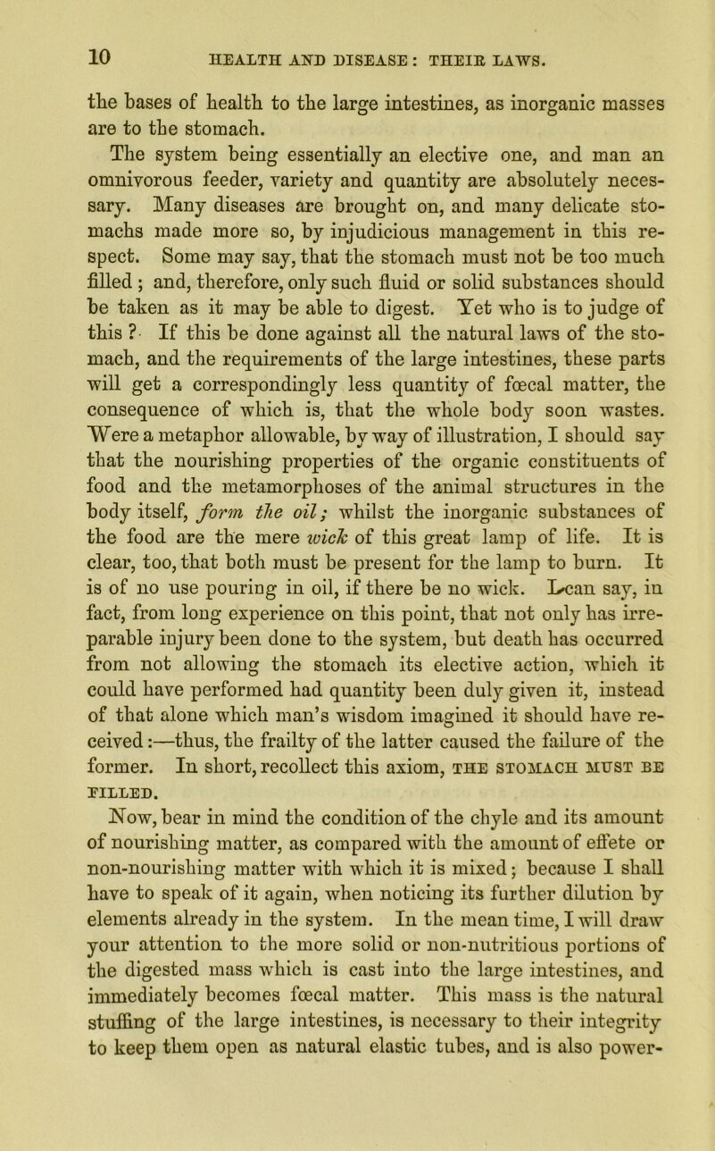the bases of health to the large intestines, as inorganic masses are to the stomach. The system being essentially an elective one, and man an omnivorous feeder, variety and quantity are absolutely neces- sary. Many diseases are brought on, and many delicate sto- machs made more so, by injudicious management in this re- spect. Some may say, that the stomach must not be too much filled ; and, therefore, only such fluid or solid substances should be taken as it may be able to digest. Yet who is to judge of this ? If this be done against all the natural laws of the sto- mach, and the requirements of the large intestines, these parts will get a correspondingly less quantity of foecal matter, the consequence of which is, that the whole body soon wastes. Were a metaphor allowable, by way of illustration, I should say that the nourishing properties of the organic constituents of food and the metamorphoses of the animal structures in the body itself, form the oil; whilst the inorganic substances of the food are the mere wick of this great lamp of life. It is clear, too, that both must be present for the lamp to burn. It is of no use pouring in oil, if there be no wick. I^can say, in fact, from long experience on this point, that not only has irre- parable injury been done to the system, but death has occurred from not allowing the stomach its elective action, which it could have performed had quantity been duly given it, instead of that alone which man’s wisdom imagined it should have re- ceived :—thus, the frailty of the latter caused the failure of the former. In short, recollect this axiom, the stomach must be BILLED. Now, bear in mind the condition of the chyle and its amount of nourishing matter, as compared with the amount of effete or non-nourishing matter with which it is mixed; because I shall have to speak of it again, when noticing its further dilution by elements already in the system. In the mean time, I will draw your attention to the more solid or non-nutritious portions of the digested mass which is cast into the large intestines, and immediately becomes foecal matter. This mass is the natural stuffing of the large intestines, is necessary to their integrity to keep them open as natural elastic tubes, and is also power-