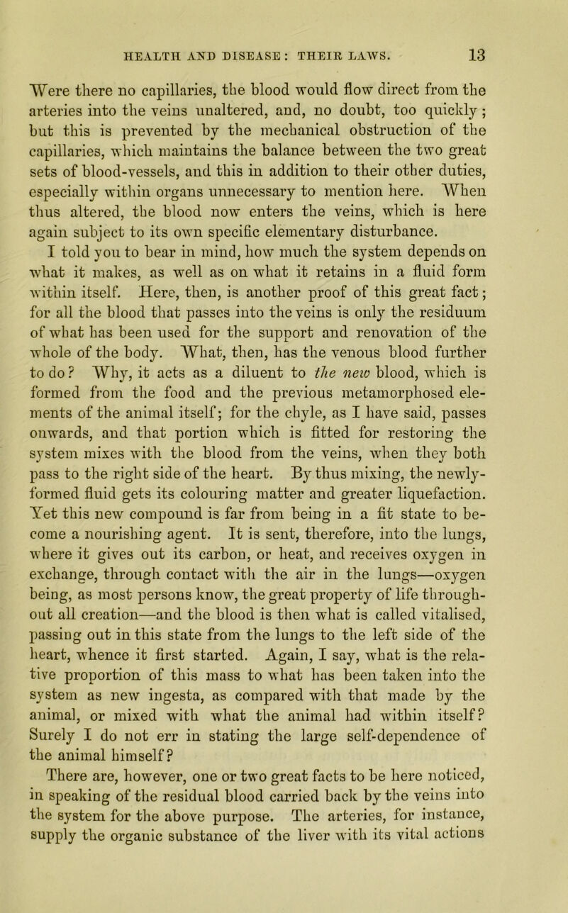 Were there no capillaries, the blood would flow direct from the arteries into the veins unaltered, and, no doubt, too quickly ; but this is prevented by the mechanical obstruction of the capillaries, which maintains the balance between the two great sets of blood-vessels, and this in addition to their other duties, especially within organs unnecessary to mention here. When thus altered, the blood now enters the veins, which is here again subject to its own specific elementary disturbance. I told you to bear in mind, how much the system depends on what it makes, as well as on what it retains in a fluid form within itself. Here, then, is another proof of this great fact; for all the blood that passes into the veins is only the residuum of what has been used for the support and renovation of the whole of the body. What, then, has the venous blood further to do ? Why, it acts as a diluent to the new blood, which is formed from the food and the previous metamorphosed ele- ments of the animal itself; for the chyle, as I have said, passes onwards, and that portion which is fitted for restoring the system mixes with the blood from the veins, when they both pass to the right side of the heart. By thus mixing, the newly- formed fluid gets its colouring matter and greater liquefaction. Yet this new compound is far from being in a fit state to be- come a nourishing agent. It is sent, therefore, into the lungs, where it gives out its carbon, or heat, and receives oxygen in exchange, through contact with the air in the lungs—oxygen being, as most persons know, the great property of life through- out all creation—and the blood is then what is called vitalised, passing out in this state from the lungs to the left side of the heart, whence it first started. Again, I say, what is the rela- tive proportion of this mass to what has been taken into the system as new ingesta, as compared with that made by the animal, or mixed with what the animal had within itself? Surely I do not err in stating the large self-dependence of the animal himself? There are, however, one or two great facts to be here noticed, in speaking of the residual blood carried back by the veins into the system for the above purpose. The arteries, for instance, supply the organic substance of the liver with its vital actions