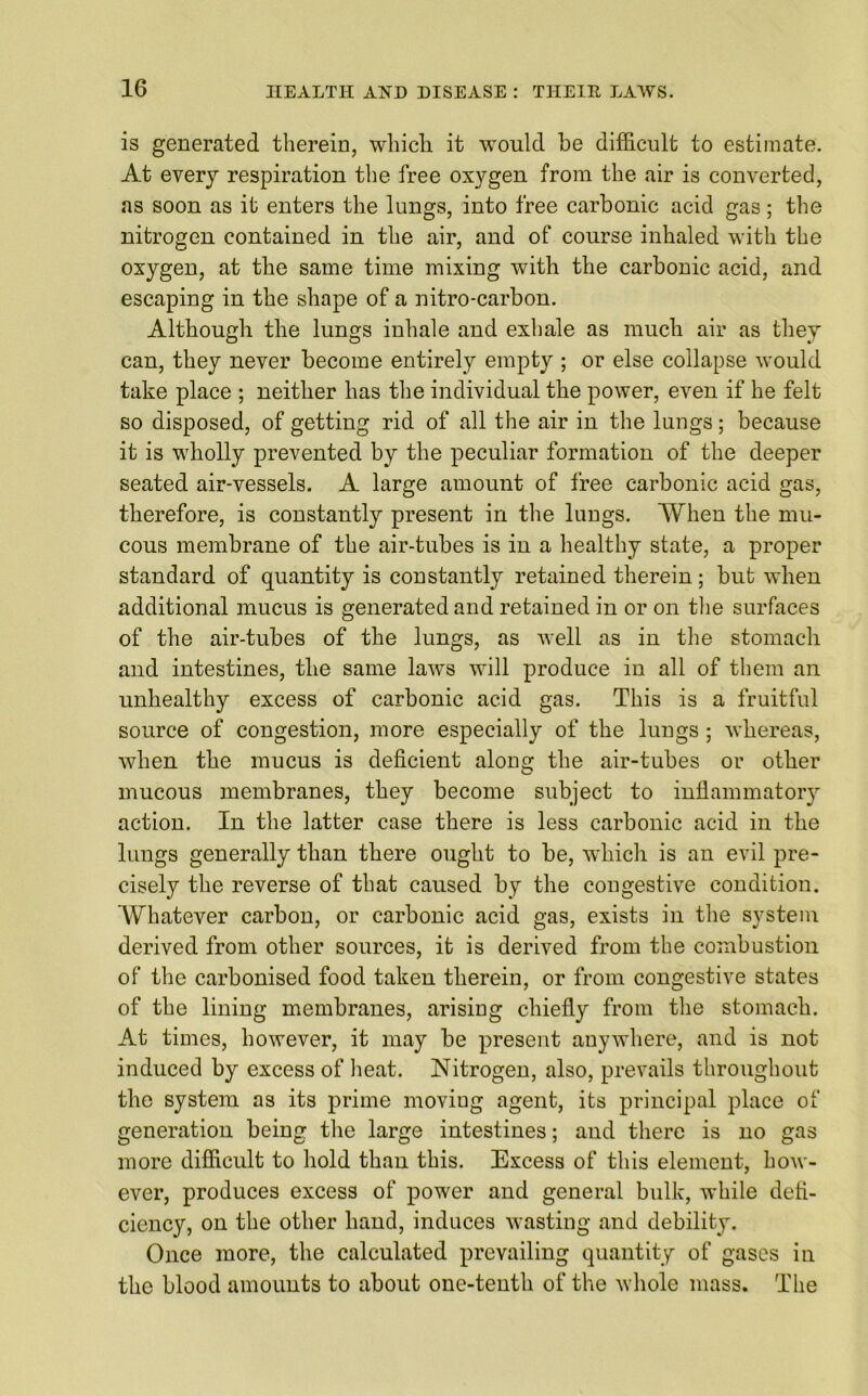 is generated therein, which it would be difficult to estimate. At every respiration the free oxygen from the air is converted, as soon as it enters the lungs, into free carbonic acid gas; the nitrogen contained in the air, and of course inhaled with the oxygen, at the same time mixing with the carbonic acid, and escaping in the shape of a nitro-carbon. Although the lungs inhale and exhale as much air as they can, they never become entirely empty ; or else collapse would take place ; neither has the individual the power, even if he felt so disposed, of getting rid of all the air in the lungs; because it is wholly prevented by the peculiar formation of the deeper seated air-vessels. A large amount of free carbonic acid gas, therefore, is constantly present in the lungs. When the mu- cous membrane of the air-tubes is in a healthy state, a proper standard of quantity is constantly retained therein; but when additional mucus is generated and retained in or on the surfaces of the air-tubes of the lungs, as well as in the stomach and intestines, the same laws will produce in all of them an unhealthy excess of carbonic acid gas. This is a fruitful source of congestion, more especially of the lungs ; whereas, when the mucus is deficient alona: the air-tubes or other mucous membranes, they become subject to inflammatory action. In the latter case there is less carbonic acid in the lungs generally than there ought to be, which is an evil pre- cisely the reverse of that caused by the congestive condition. Whatever carbon, or carbonic acid gas, exists in the system derived from other sources, it is derived from the combustion of the carbonised food taken therein, or from congestive states of the lining membranes, arising chiefly from the stomach. At times, however, it may be present anywhere, and is not induced by excess of heat. Nitrogen, also, prevails throughout the system as its prime moviug agent, its principal place of generation being the large intestines; and there is no gas more difficult to hold than this. Excess of this element, how- ever, produces excess of power and general bulk, while defi- ciency, on the other hand, induces wasting and debility. Once more, the calculated prevailing quantity of gases in the blood amounts to about one-tenth of the whole mass. The