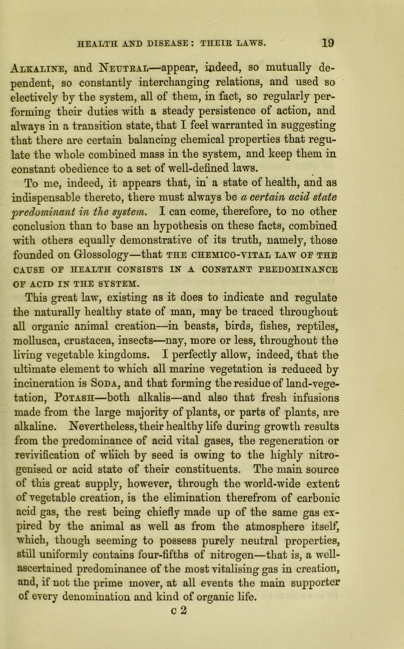 Alkaline, and Neutral—appear, indeed, so mutually de- pendent, so constantly interchanging relations, and used so electively by the system, all of them, in fact, so regularly per- forming their duties with a steady persistence of action, and always in a transition state, that I feel warranted in suggesting that there are certain balancing chemical properties that regu- late the whole combined mass in the system, and keep them in constant obedience to a set of well-defined laws. To me, indeed, it appears that, in* a state of health, and as indispensable thereto, there must always be a certain acid state 'predominant in the system. I can come, therefore, to no other conclusion than to base an hypothesis on these facts, combined with others equally demonstrative of its truth, namely, those founded on Glossology—that the chemico-yital law oe the CAUSE OF HEALTH CONSISTS IN A CONSTANT PREDOMINANCE OF ACID IN THE SYSTEM. This great law, existing as it does to indicate and regulate the naturally healthy state of man, may be traced throughout all organic animal creation—in beasts, birds, fishes, reptiles, mollusca, Crustacea, insects—nay, more or less, throughout the living vegetable kingdoms. I perfectly allow, indeed, that the ultimate element to which all marine vegetation is reduced by incineration is Soda, and that forming the residue of land-vege- tation, Potash—both alkalis—and also that fresh infusions made from the large majority of plants, or parts of plants, are alkaline. Nevertheless, their healthy life during growth results from the predominance of acid vital gases, the regeneration or revivification of which by seed is owing to the highly nitro- genised or acid state of their constituents. The main source of this great supply, however, through the world-wide extent of vegetable creation, is the elimination therefrom of carbonic acid gas, the rest being chiefly made up of the same gas ex- pired by the animal as well as from the atmosphere itself, which, though seeming to possess purely neutral properties, still uniformly contains four-fifths of nitrogen—that is, a well- ascertained predominance of the most vitalising gas in creation, and, if not the prime mover, at all events the main supporter of every denomination and kind of organic life. c 2