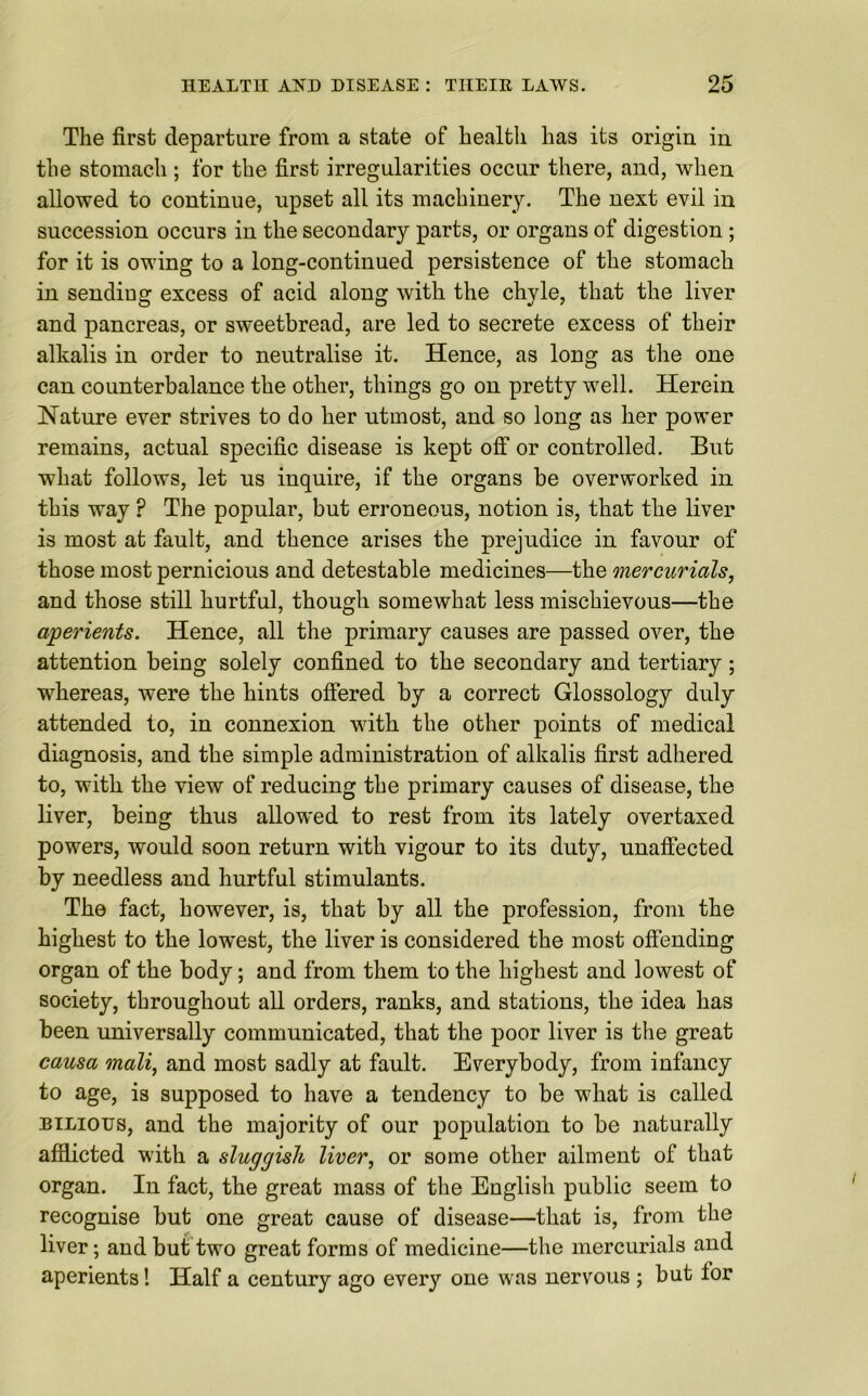 The first departure from a state of health has its origin in the stomach ; for the first irregularities occur there, and, when allowed to continue, upset all its machinery. The next evil in succession occurs in the secondary parts, or organs of digestion ; for it is owing to a long-continued persistence of the stomach in sending excess of acid along with the chyle, that the liver and pancreas, or sweetbread, are led to secrete excess of their alkalis in order to neutralise it. Hence, as long as the one can counterbalance the other, things go on pretty well. Herein Nature ever strives to do her utmost, and so long as her power remains, actual specific disease is kept off or controlled. But what follows, let us inquire, if the organs be overworked in this way ? The popular, but erroneous, notion is, that the liver is most at fault, and thence arises the prejudice in favour of those most pernicious and detestable medicines—the mercurials, and those still hurtful, though somewhat less mischievous—the aperients. Hence, all the primary causes are passed over, the attention being solely confined to the secondary and tertiary ; whereas, were the hints offered by a correct Glossology duly attended to, in connexion with the other points of medical diagnosis, and the simple administration of alkalis first adhered to, with the view of reducing the primary causes of disease, the liver, being thus allowed to rest from its lately overtaxed powers, would soon return with vigour to its duty, unaffected by needless and hurtful stimulants. The fact, however, is, that by all the profession, from the highest to the lowest, the liver is considered the most offending organ of the body; and from them to the highest and lowest of society, throughout all orders, ranks, and stations, the idea has been universally communicated, that the poor liver is the great causa mali, and most sadly at fault. Everybody, from infancy to age, is supposed to have a tendency to be what is called bilious, and the majority of our population to be naturally afflicted with a sluggish liver, or some other ailment of that organ. In fact, the great mass of the English public seem to recognise but one great cause of disease—that is, from the liver; and but two great forms of medicine—the mercurials and aperients! Half a century ago every one was nervous ; but for