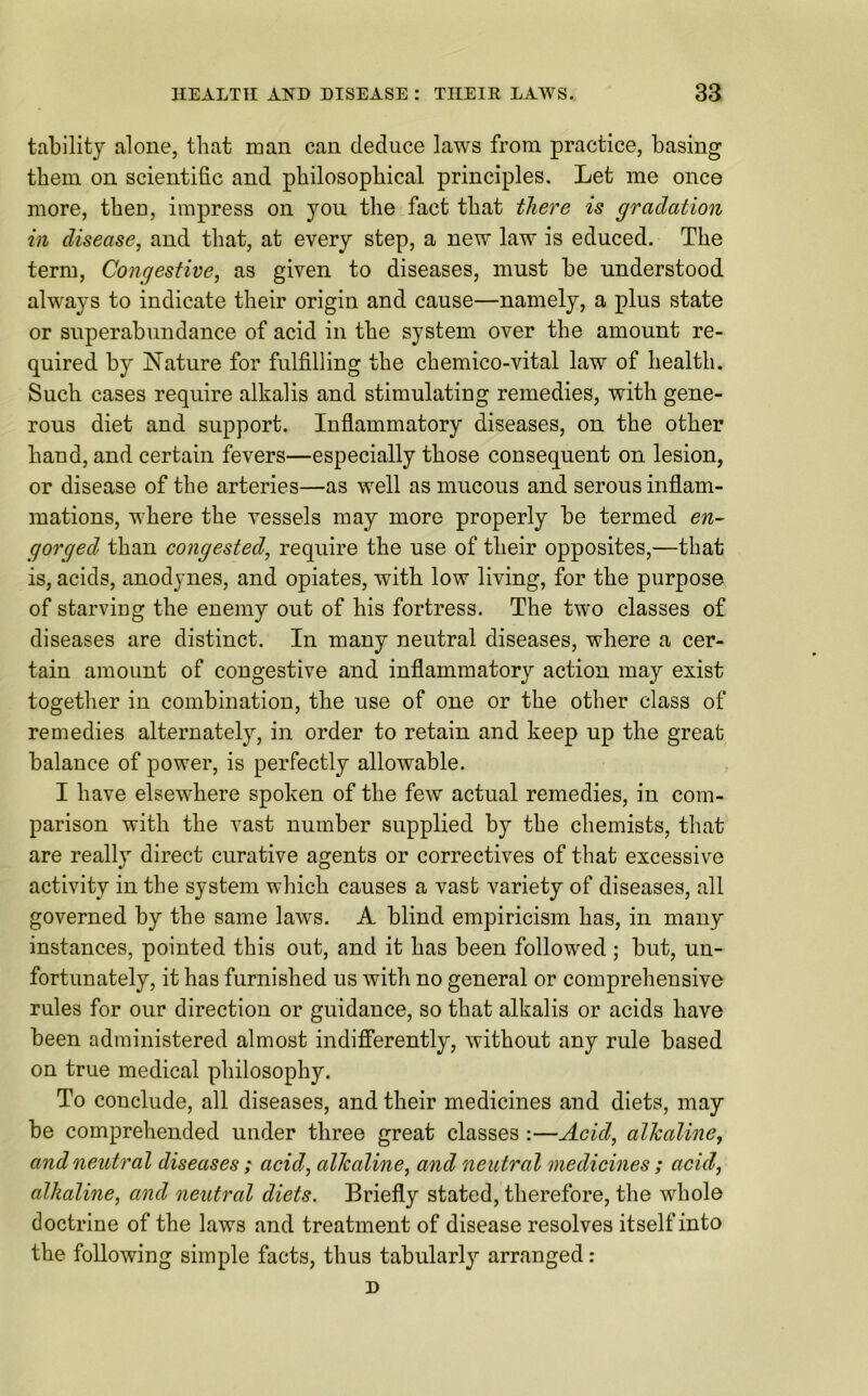 tability alone, that man can deduce laws from practice, basing them on scientific and philosophical principles. Let me once more, then, impress on you the fact that there is gradation in disease, and that, at every step, a new law is educed. The term, Congestive, as given to diseases, must be understood always to indicate their origin and cause—namely, a plus state or superabundance of acid in the system over the amount re- quired by Nature for fulfilling the chemico-vital law of health. Such cases require alkalis and stimulating remedies, with gene- rous diet and support. Inflammatory diseases, on the other hand, and certain fevers—especially those consequent on lesion, or disease of the arteries—as well as mucous and serous inflam- mations, where the vessels may more properly be termed en- gorged than congested, require the use of their opposites,—that is, acids, anodynes, and opiates, with low living, for the purpose of starving the enemy out of his fortress. The two classes of diseases are distinct. In many neutral diseases, where a cer- tain amount of congestive and inflammatory action may exist together in combination, the use of one or the other class of remedies alternately, in order to retain and keep up the great balance of power, is perfectly allowable. I have elsewhere spoken of the few actual remedies, in com- parison with the vast number supplied by the chemists, that are really direct curative agents or correctives of that excessive activity in the system which causes a vast variety of diseases, all governed by the same laws. A blind empiricism has, in many instances, pointed this out, and it has been followed ; but, un- fortunately, it has furnished us with no general or comprehensive rules for our direction or guidance, so that alkalis or acids have been administered almost indifferently, without any rule based on true medical philosophy. To conclude, all diseases, and their medicines and diets, may be comprehended under three great classes :—Acid, alkaline, and neutral diseases ; acid,, alkaline, and neutral medicines ; acid, alkaline, and neutral diets. Briefly stated, therefore, the whole doctrine of the laws and treatment of disease resolves itself into the following simple facts, thus tabularly arranged : D