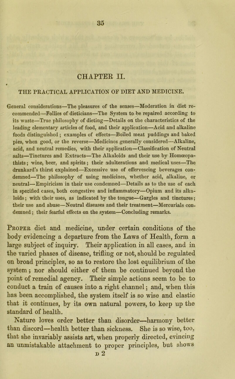 CHAPTEB II. t THE PRACTICAL APPLICATION OF DIET AND MEDICINE. General considerations—The pleasures of the senses—Moderation in diet re- commended—Follies of dieticians—The System to he repaired according to its waste—True philosophy of dieting—Details on the characteristics of the leading elementary articles of food, and their application—Acid and alkaline foods distinguished ; examples of effects—Boiled meat puddings and baked pies, when good, or the reverse—Medicines generally considered—Alkaline, acid, and neutral remedies, with their application—Classification of Neutral salts—Tinctures and Extracts—The Alkaloids and their use by Homoeopa- thists; wine, beer, and spirits ; their adulterations and medical uses—The drunkard’s thirst explained—Excessive use of effervescing beverages con- demned—The philosophy of using medicines, whether acid, alkaline, or neutral—Empiricism in their use condemned—Details as to the use of each in specified cases, both congestive and inflammatory—Opium and its alka- loids; with their uses, as indicated by the tongue—Gargles and tinctures; their use and abuse—Neutral diseases and their treatment—Mercurials con- demned ; their fearful effects on the system—Concluding remarks. Proper diet and medicine, under certain conditions of the body evidencing a departure from the Laws of Health, form a large subject of inquiry. Their application in all cases, and in the varied phases of disease, trifling or not, should be regulated on broad principles, so as to restore the lost equilibrium of the system; nor should either of them be contiuued beyond the point of remedial agency. Their simple actions seem to be to conduct a train of causes into a right channel; and, when this has been accomplished, the system itself is so wise and elastic that it continues, by its own natural powers, to keep up the standard of health. Nature loves order better than disorder—harmony better than discord—health better than sickness. She is so wise, too, that she invariably assists art, when properly directed, evincing an unmistakable attachment to proper principles, but shows d 2