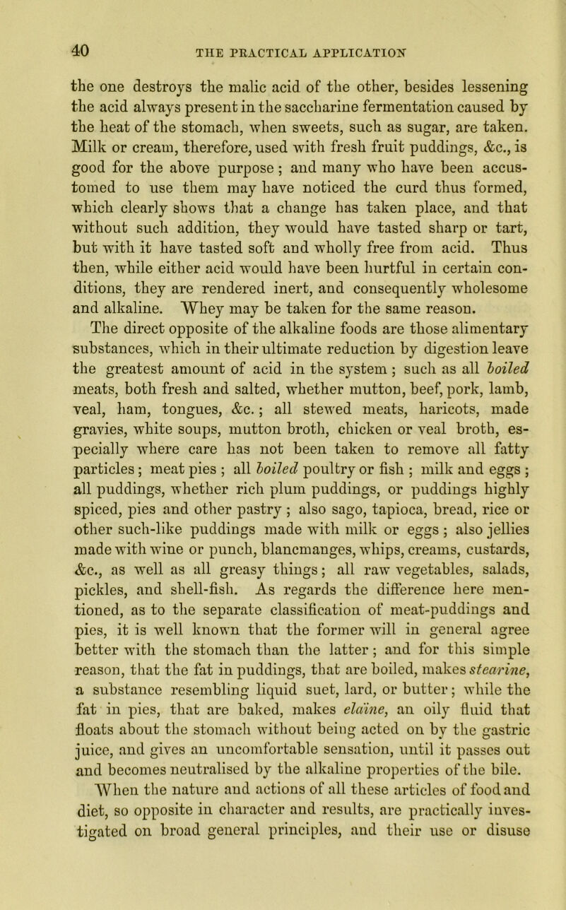 the one destroys the malic acid of the other, besides lessening the acid always present in the saccharine fermentation caused by the heat of the stomach, when sweets, such as sugar, are taken. Milk or cream, therefore, used with fresh fruit puddings, &c., is good for the above purpose; and many who have been accus- tomed to use them may have noticed the curd thus formed, which clearly shows that a change has taken place, and that without such addition, they would have tasted sharp or tart, but with it have tasted soft and wholly free from acid. Thus then, while either acid would have been hurtful in certain con- ditions, they are rendered inert, and consequently wholesome and alkaline. Whey may be taken for the same reason. The direct opposite of the alkaline foods are those alimentary substances, which in their ultimate reduction by digestion leave the greatest amount of acid in the system ; such as all boiled meats, both fresh and salted, whether mutton, beef, pork, lamb, veal, ham, tongues, &c.; all stewed meats, haricots, made gravies, white soups, mutton broth, chicken or veal broth, es- pecially where care has not been taken to remove all fatty particles ; meat pies ; all boiled poultry or fish ; milk and eggs ; all puddings, whether rich plum puddings, or puddings highly spiced, pies and other pastry ; also sago, tapioca, bread, rice or other such-like puddings made with milk or eggs ; also jellies made with wine or punch, blancmanges, whips, creams, custards, &c., as well as all greasy things; all raw vegetables, salads, pickles, and shell-fish. As regards the difference here men- tioned, as to the separate classification of meat-puddings and pies, it is well known that the former will in general agree better with the stomach than the latter; and for this simple reason, that the fat in puddings, that are boiled, makes stearine, a substance resembling liquid suet, lard, or butter; while the fat in pies, that are baked, makes ela'ine, an oily fluid that floats about the stomach without being acted on by the gastric juice, and gives an uncomfortable sensation, until it passes out and becomes neutralised by the alkaline properties of the bile. When the nature and actions of all these articles of food and diet, so opposite in character and results, are practically inves- tigated on broad general principles, and their use or disuse