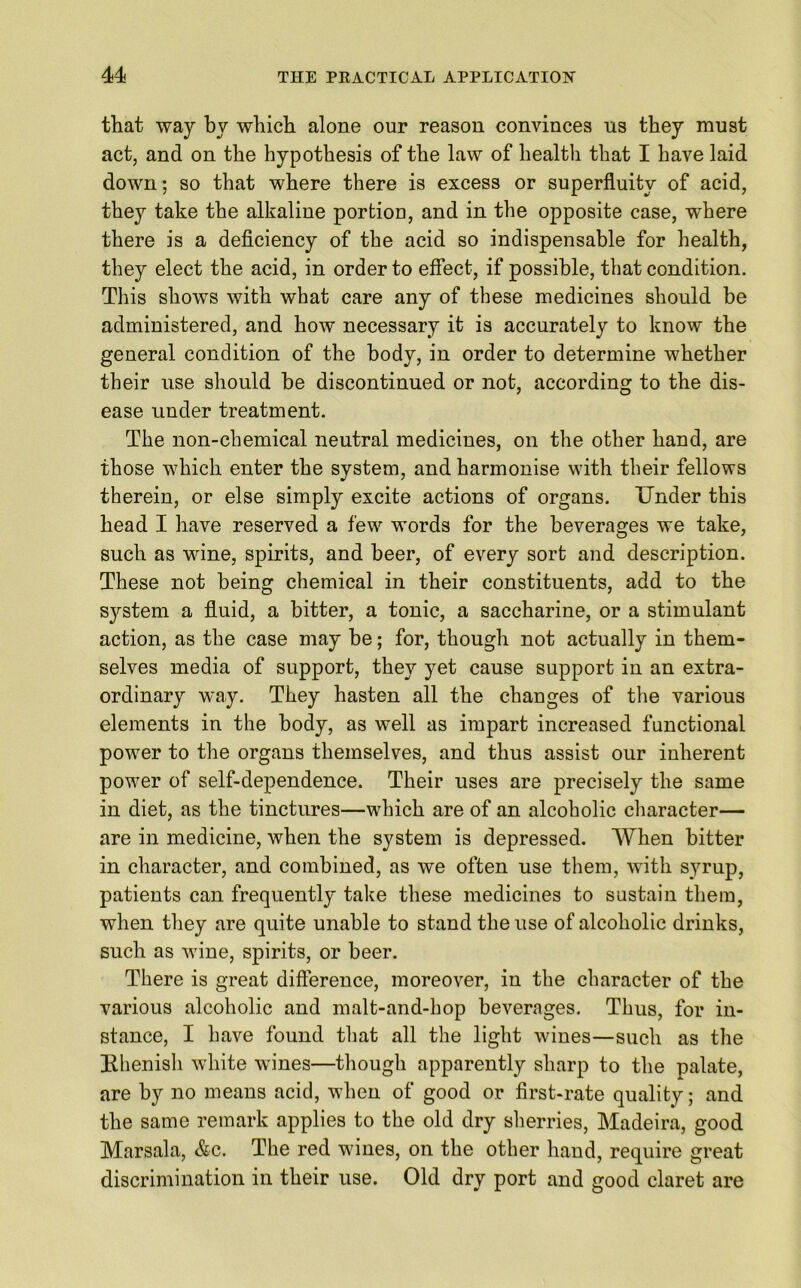 that way by which alone our reason convinces ns they must act, and on the hypothesis of the law of health that I have laid down; so that where there is excess or superfluity of acid, they take the alkaline portion, and in the opposite case, where there is a deficiency of the acid so indispensable for health, they elect the acid, in order to effect, if possible, that condition. This shows with what care any of these medicines should be administered, and how necessary it is accurately to know the general condition of the body, in order to determine whether their use should be discontinued or not, according to the dis- ease under treatment. The non-chemical neutral medicines, on the other hand, are those which enter the system, and harmonise with their fellows therein, or else simply excite actions of organs. Under this head I have reserved a few words for the beverages we take, such as wine, spirits, and beer, of every sort and description. These not being chemical in their constituents, add to the system a fluid, a bitter, a tonic, a saccharine, or a stimulant action, as the case may be; for, though not actually in them- selves media of support, they yet cause support in an extra- ordinary way. They hasten all the changes of the various elements in the body, as well as impart increased functional power to the organs themselves, and thus assist our inherent power of self-dependence. Their uses are precisely the same in diet, as the tinctures—which are of an alcoholic character— are in medicine, when the system is depressed. When bitter in character, and combined, as we often use them, with syrup, patients can frequently take these medicines to sustain them, when they are quite unable to stand the use of alcoholic drinks, such as wine, spirits, or beer. There is great difference, moreover, in the character of the various alcoholic and malt-and-hop beverages. Thus, for in- stance, I have found that all the light wines—such as the Rhenish white wines—though apparently sharp to the palate, are by no means acid, when of good or first-rate quality; and the same remark applies to the old dry sherries, Madeira, good Marsala, &c. The red wines, on the other hand, require great discrimination in their use. Old dry port and good claret are