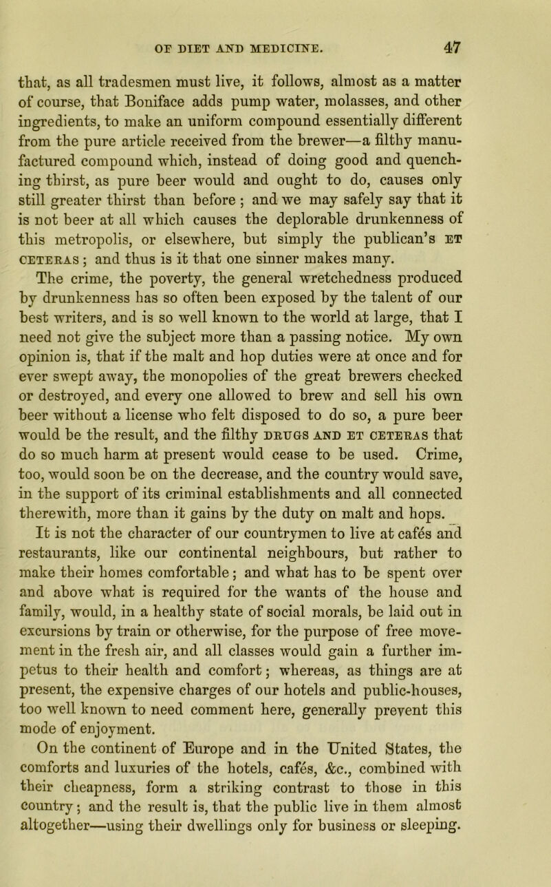 tliat, as all tradesmen must live, it follows, almost as a matter of course, that Boniface adds pump water, molasses, and other ingredients, to make an uniform compound essentially different from the pure article received from the brewer—a filthy manu- factured compound which, instead of doing good and quench- ing thirst, as pure beer would and ought to do, causes only still greater thirst than before ; and we may safely say that it is not beer at all which causes the deplorable drunkenness of this metropolis, or elsewhere, but simply the publican’s et ceteras ; and thus is it that one sinner makes many. The crime, the poverty, the general wretchedness produced by drunkenness has so often been exposed by the talent of our best writers, and is so -well known to the world at large, that I need not give the subject more than a passing notice. My own opinion is, that if the malt and hop duties were at once and for ever swept away, the monopolies of the great brewers checked or destroyed, and every one allowed to brew and sell his own beer without a license who felt disposed to do so, a pure beer would be the result, and the filthy drugs and et ceteras that do so much harm at present would cease to be used. Crime, too, would soon be on the decrease, and the country would save, in the support of its criminal establishments and all connected therewith, more than it gains by the duty on malt and hops. It is not the character of our countrymen to live at cafes and restaurants, like our continental neighbours, but rather to make their homes comfortable; and what has to be spent over and above what is required for the wants of the house and family, would, in a healthy state of social morals, be laid out in excursions by train or otherwise, for the purpose of free move- ment in the fresh air, and all classes would gain a further im- petus to their health and comfort; whereas, as things are at present, the expensive charges of our hotels and public-houses, too well known to need comment here, generally prevent this mode of enjoyment. On the continent of Europe and in the United States, the comforts and luxuries of the hotels, cafes, &c., combined with their cheapness, form a striking contrast to those in this country ; and the result is, that the public live in them almost altogether—using their dwellings only for business or sleeping.