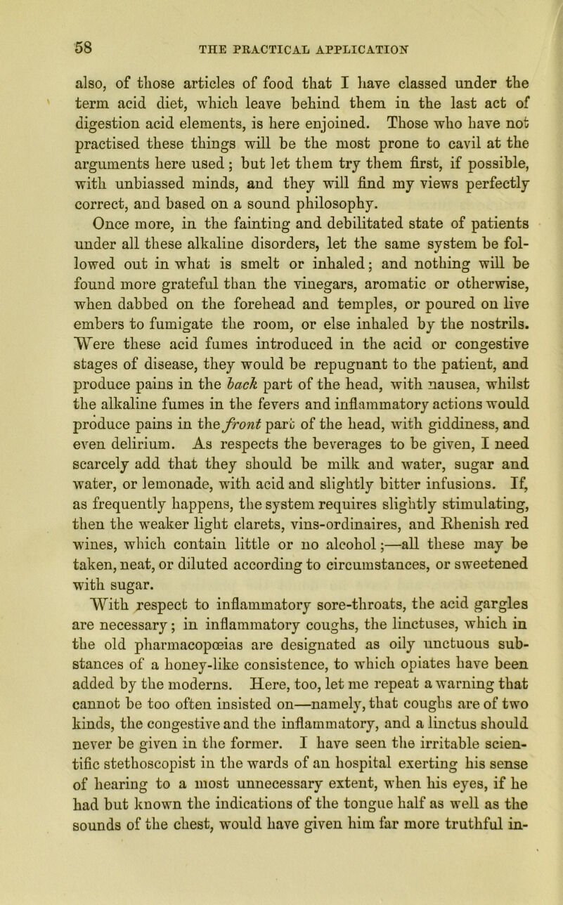 also, of those articles of food that I have classed under the term acid diet, which leave behind them in the last act of digestion acid elements, is here enjoined. Those who have not practised these things will be the most prone to cavil at the arguments here used ; but let them try them first, if possible, with unbiassed minds, and they will find my views perfectly correct, and based on a sound philosophy. Once more, in the fainting and debilitated state of patients under all these alkaline disorders, let the same system be fol- lowed out in what is smelt or inhaled; and nothing will be found more grateful than the vinegars, aromatic or otherwise, when dabbed on the forehead and temples, or poured on live embers to fumigate the room, or else inhaled by the nostrils. Were these acid fumes introduced in the acid or congestive stages of disease, they would be repugnant to the patient, and produce pains in the lack part of the head, with nausea, whilst the alkaline fumes in the fevers and inflammatory actions would produce pains in th.e front part of the head, with giddiness, and even delirium. As respects the beverages to be given, I need scarcely add that they should be milk and water, sugar and water, or lemonade, with acid and slightly bitter infusions. If, as frequently happens, the system requires slightly stimulating, then the weaker light clarets, vins-ordinaires, and Rhenish red wines, which contain little or no alcohol;—all these may be taken, neat, or diluted according to circumstances, or sweetened with sugar. With respect to inflammatory sore-throats, the acid gargles are necessary; in inflammatory coughs, the linctuses, which in the old pharmacopoeias are designated as oily unctuous sub- stances of a honey-like consistence, to which opiates have been added by the moderns. Here, too, let me repeat a warning that cannot be too often insisted on—namely, that coughs are of two kinds, the cougestive and the inflammatory, and a linctus should never be given in the former. I have seen the irritable scien- tific stethoscopist in the wards of an hospital exerting his sense of hearing to a most unnecessary extent, when his eyes, if he had but known the indications of the tongue half as well as the sounds of the chest, wrould have given him far more truthful in-