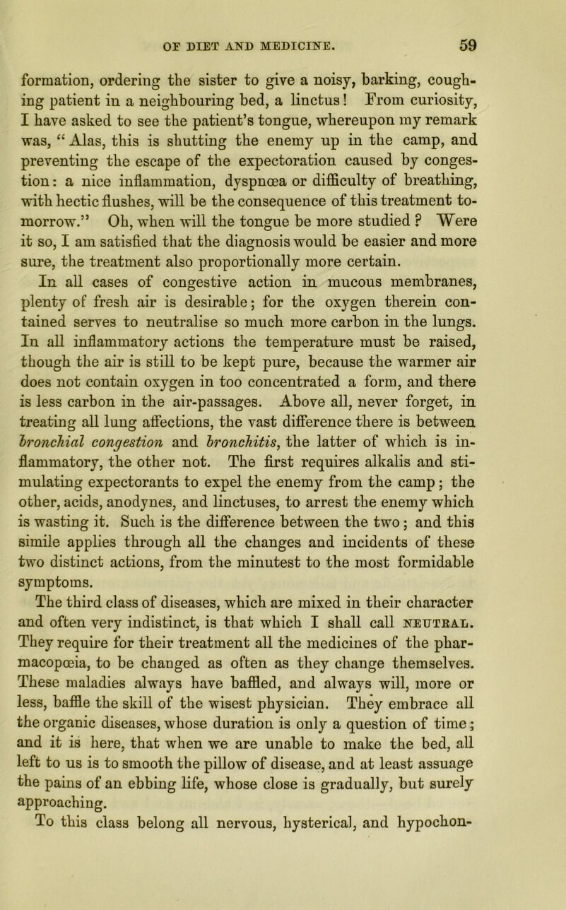 formation, ordering the sister to give a noisy, barking, cough- ing patient in a neighbouring bed, a linctus! From curiosity, I have asked to see the patient’s tongue, whereupon my remark was, “ Alas, this is shutting the enemy up in the camp, and preventing the escape of the expectoration caused by conges- tion : a nice inflammation, dyspnoea or difficulty of breathing, with hectic flushes, will be the consequence of this treatment to- morrow.” Oh, when will the tongue be more studied ? Were it so, I am satisfied that the diagnosis would be easier and more sure, the treatment also proportionally more certain. In all cases of congestive action in mucous membranes, plenty of fresh air is desirable; for the oxygen therein con- tained serves to neutralise so much more carbon in the lungs. In all inflammatory actions the temperature must be raised, though the air is still to be kept pure, because the warmer air does not contain oxygen in too concentrated a form, and there is less carbon in the air-passages. Above all, never forget, in treating all lung affections, the vast difference there is between bronchial congestion and bronchitis, the latter of which is in- flammatory, the other not. The first requires alkalis and sti- mulating expectorants to expel the enemy from the camp; the other, acids, anodynes, and linctuses, to arrest the enemy which is wasting it. Such is the difference between the two; and this simile applies through all the changes and incidents of these two distinct actions, from the minutest to the most formidable symptoms. The third class of diseases, which are mixed in their character and often very indistinct, is that which I shall call neutral. They require for their treatment all the medicines of the phar- macopoeia, to be changed as often as they change themselves. These maladies always have baffled, and always will, more or less, baffle the skill of the wisest physician. They embrace all the organic diseases, whose duration is only a question of time; and it is here, that when we are unable to make the bed, all left to us is to smooth the pillow of disease, and at least assuage the pains of an ebbing life, whose close is gradually, but surely approaching. To this class belong all nervous, hysterical, and hypochon-