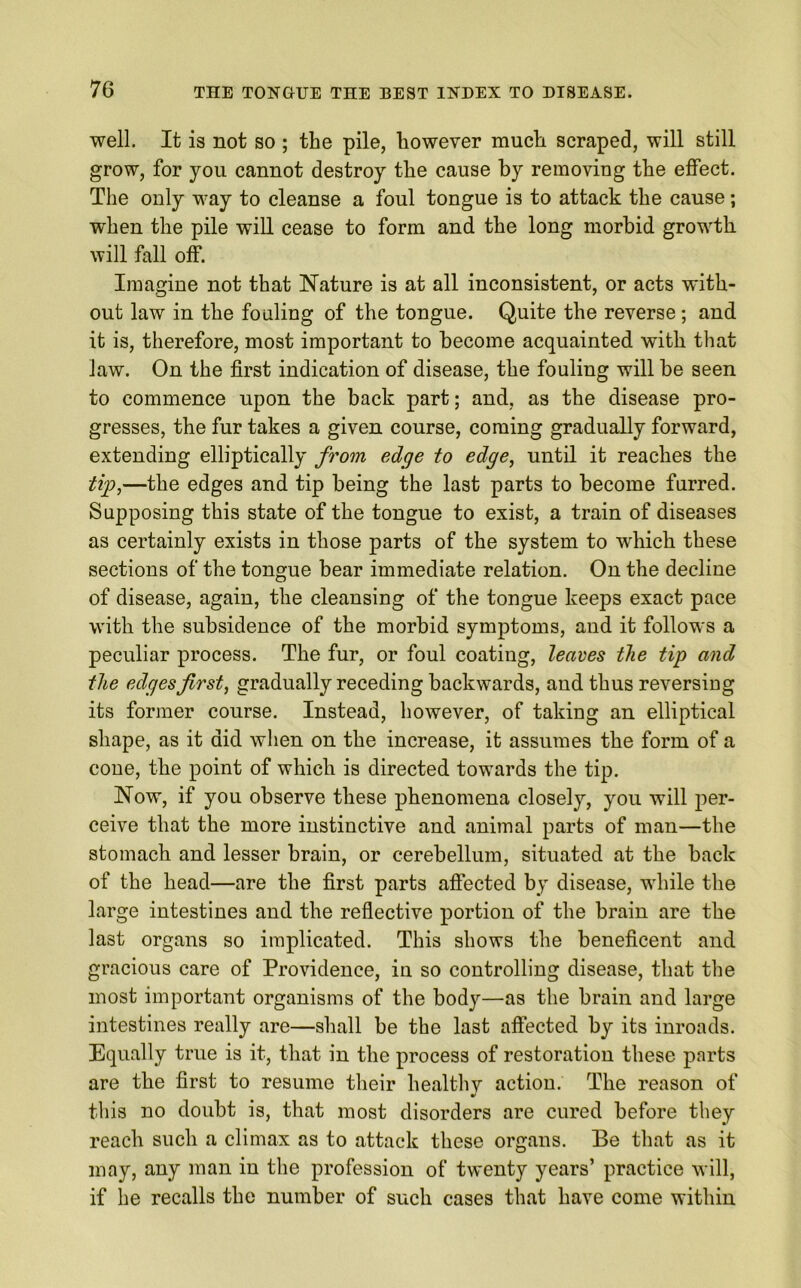 well. It is not so ; the pile, however much scraped, will still grow, for you cannot destro)r the cause by removing the effect. The only way to cleanse a foul tongue is to attack the cause; when the pile will cease to form and the long morbid growth will fall off. Imagine not that Nature is at all inconsistent, or acts with- out law in the fouling of the tongue. Quite the reverse; and it is, therefore, most important to become acquainted with that law. On the first indication of disease, the fouling will be seen to commence upon the back part; and, as the disease pro- gresses, the fur takes a given course, coming gradually forward, extending elliptically from edge to edge, until it reaches the tip,—the edges and tip being the last parts to become furred. Supposing this state of the tongue to exist, a train of diseases as certainly exists in those parts of the system to which these sections of the tongue bear immediate relation. On the decline of disease, again, the cleansing of the tongue keeps exact pace with the subsidence of the morbid symptoms, and it follows a peculiar process. The fur, or foul coating, leaves the tip and the edges first, gradually receding backwards, and thus reversing its former course. Instead, however, of taking an elliptical shape, as it did when on the increase, it assumes the form of a cone, the point of which is directed towards the tip. Now, if you observe these phenomena closely, you will per- ceive that the more instinctive and animal parts of man—the stomach and lesser brain, or cerebellum, situated at the back of the head—are the first parts affected by disease, while the large intestines and the reflective portion of the brain are the last organs so implicated. This shows the beneficent and gracious care of Providence, in so controlling disease, that the most important organisms of the body—as the brain and large intestines really are—shall be the last affected by its inroads. Equally true is it, that in the process of restoration these parts are the first to resume their healthy action. The reason of this no doubt is, that most disorders are cured before they reach such a climax as to attack these organs. Be that as it may, any man in the profession of twenty years’ practice will, if he recalls the number of such cases that have come within