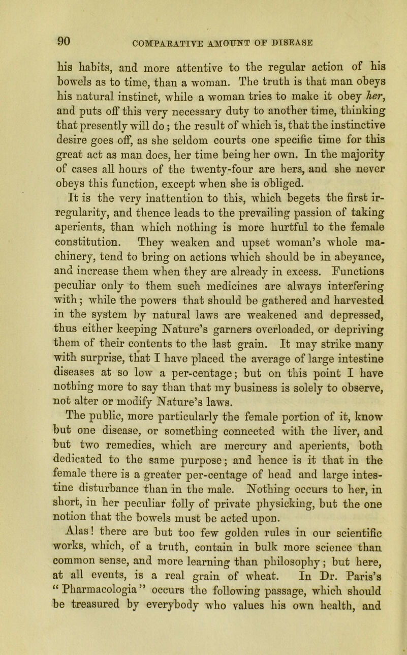 liis habits, and more attentive to the regular action of his bowels as to time, than a woman. The truth is that man obeys his natural instinct, while a woman tries to make it obey her, and puts off this very necessary duty to another time, thinking that presently will do; the result of wrhich is, that the instinctive desire goes off, as she seldom courts one specific time for this great act as man does, her time being her own. In the majority of cases all hours of the twenty-four are hers, and she never obeys this function, except when she is obliged. It is the very inattention to this, which begets the first ir- regularity, and thence leads to the prevailing passion of taking aperients, than which nothing is more hurtful to the female constitution. They weaken and upset woman’s whole ma- chinery, tend to bring on actions which should be in abeyance, and increase them when they are already in excess. Functions peculiar only to them such medicines are always interfering with; while the powers that should be gathered and harvested in the system by natural laws are weakened and depressed, thus either keeping Nature’s garners overloaded, or depriving them of their contents to the last grain. It may strike many with surprise, that I have placed the average of large intestine diseases at so low a per-centage; but on this point I have nothing more to say than that my business is solely to observe, not alter or modify Nature’s laws. The public, more particularly the female portion of it, know but one disease, or something connected with the liver, and but two remedies, which are mercury and aperients, both dedicated to the same purpose; and hence is it that in the female there is a greater per-centage of head and large intes- tine disturbance than in the male. Nothing occurs to her, in short, in her peculiar folly of private physicking, but the one notion that the bowels must be acted upon. Alas! there are but too few golden rules in our scientific works, which, of a truth, contain in bulk more science than common sense, and more learning than philosophy; but here, at all events, is a real grain of wheat. In Dr. Paris’s “ Pharmacologia ” occurs the following passage, which should be treasured by everybody who values his own health, and