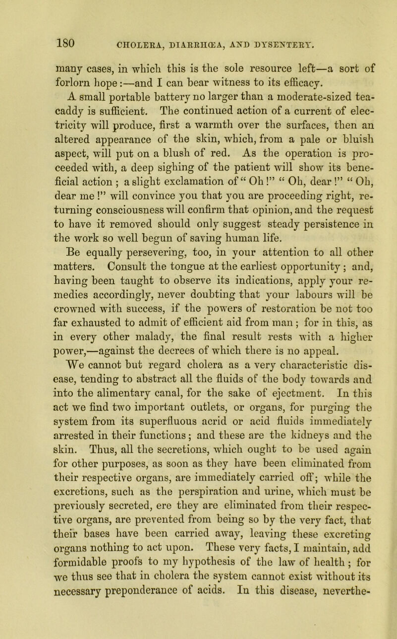 many cases, in which this is the sole resource left—a sort of forlorn hope:—and I can hear witness to its efficacy. A small portable battery no larger than a moderate-sized tea- caddy is sufficient. The continued action of a current of elec- tricity will produce, first a warmth over the surfaces, then an altered appearance of the skin, which, from a pale or bluish aspect, will put on a blush of red. As the operation is pro- ceeded with, a deep sighing of the patient will show its bene- ficial action ; a slight exclamation of “ Oh!” “ Oh, dear!” “ Oh, dear me !” will convince you that you are proceeding right, re- turning consciousness will confirm that opinion, and the request to have it removed should only suggest steady persistence in the work so well begun of saving human life. Be equally persevering, too, in your attention to all other matters. Consult the tongue at the earliest opportunity; and, having been taught to observe its indications, apply your re- medies accordingly, never doubting that your labours will be crowned with success, if the powers of restoration be not too far exhausted to admit of efficient aid from man ; for in this, as in every other malady, the final result rests with a higher power,—against the decrees of which there is no appeal. We cannot but regard cholera as a very characteristic dis- ease, tending to abstract all the fluids of the body towards and into the alimentary canal, for the sake of ejectment. In this act we find two important outlets, or organs, for purging the system from its superfluous acrid or acid fluids immediately arrested in their functions ; and these are the kidneys and the skin. Thus, all the secretions, which ought to be used again for other purposes, as soon as they have been eliminated from their respective organs, are immediately carried off; while the excretions, such as the perspiration and urine, which must be previously secreted, ere they are eliminated from their respec- tive organs, are prevented from being so by the very fact, that their bases have been carried away, leaving these excreting organs nothing to act upon. These very facts, I maintain, add formidable proofs to my hypothesis of the law of health; for we thus see that in cholera the system cannot exist without its necessary preponderance of acids. In this disease, neverthe-