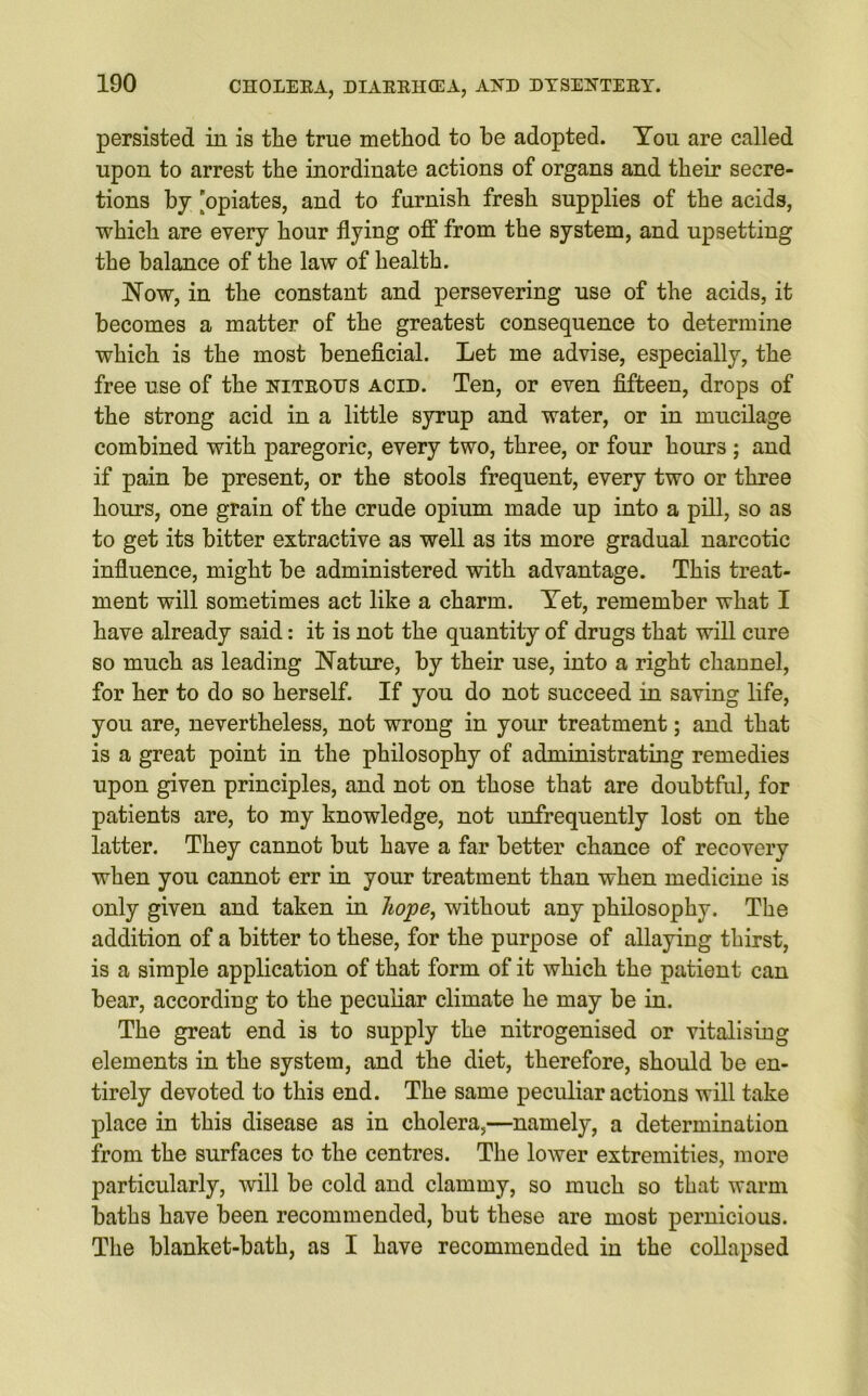 persisted in is the true method to be adopted. Yon are called upon to arrest the inordinate actions of organs and their secre- tions by 'opiates, and to furnish fresh supplies of the acids, which are every hour flying off from the system, and upsetting the balance of the law of health. Now, in the constant and persevering use of the acids, it becomes a matter of the greatest consequence to determine which is the most beneficial. Let me advise, especially, the free use of the nitrous acid. Ten, or even fifteen, drops of the strong acid in a little syrup and water, or in mucilage combined with paregoric, every two, three, or four hours ; and if pain be present, or the stools frequent, every two or three hours, one grain of the crude opium made up into a pill, so as to get its bitter extractive as well as its more gradual narcotic influence, might be administered with advantage. This treat- ment will sometimes act like a charm. Yet, remember what I have already said: it is not the quantity of drugs that will cure so much as leading Nature, by their use, into a right channel, for her to do so herself. If you do not succeed in saving life, you are, nevertheless, not wrong in your treatment; and that is a great point in the philosophy of administrating remedies upon given principles, and not on those that are doubtful, for patients are, to my knowledge, not unfrequently lost on the latter. They cannot but have a far better chance of recovery when you cannot err in your treatment than when medicine is only given and taken in hope, without any philosophy. The addition of a bitter to these, for the purpose of allaying thirst, is a simple application of that form of it which the patient can bear, according to the peculiar climate he may be in. The great end is to supply the nitrogenised or vitalising elements in the system, and the diet, therefore, should be en- tirely devoted to this end. The same peculiar actions will take place in this disease as in cholera,—namely, a determination from the surfaces to the centres. The lower extremities, more particularly, will be cold and clammy, so much so that warm baths have been recommended, but these are most pernicious. The blanket-bath, as I have recommended in the collapsed