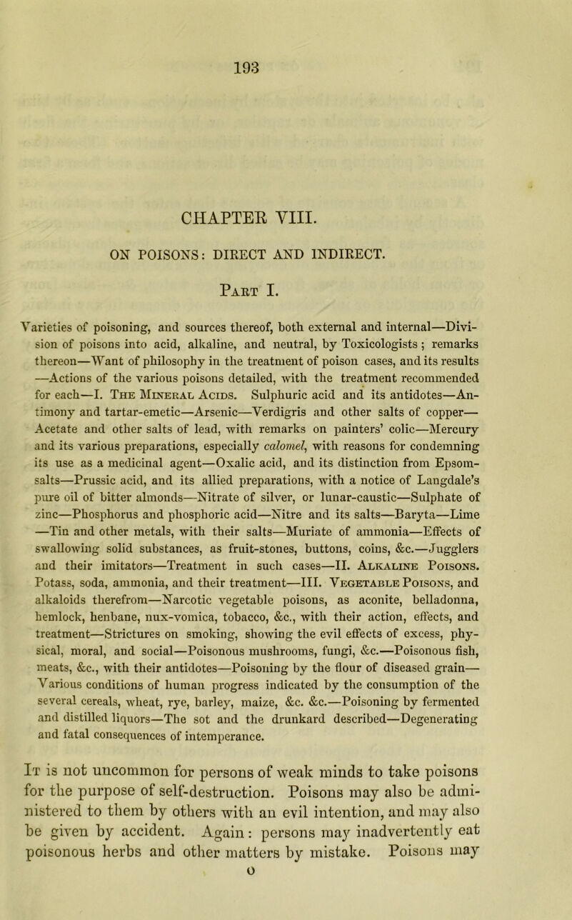 CHAPTEK VIII. ON POISONS: DIRECT AND INDIRECT. Part I. Varieties of poisoning, and sources thereof, both external and internal—Divi- sion of poisons into acid, alkaline, and neutral, by Toxicologists ; remarks thereon—Want of philosophy in the treatment of poison cases, and its results —Actions of the various poisons detailed, with the treatment recommended for each—I. The Mineral Acids. Sulphuric acid and its antidotes—An- timony and tartar-emetic—Arsenic—Verdigris and other salts of copper— Acetate and other salts of lead, with remarks on painters’ colic—Mercury and its various preparations, especially calomel, with reasons for condemning its use as a medicinal agent—Oxalic acid, and its distinction from Epsom- salts—Prussic acid, and its allied preparations, with a notice of Langdale’s pure oil of bitter almonds—Nitrate of silver, or lunar-caustic—Sulphate of zinc—Phosphorus and phosphoric acid—Nitre and its salts—Baryta—Lime —Tin and other metals, with their salts—Muriate of ammonia—Effects of swallowing solid substances, as fruit-stones, buttons, coins, &c.—Jugglers and their imitators—Treatment in such cases—II. Alkaline Poisons. Potass, soda, ammonia, and their treatment—III. Vegetable Poisons, and alkaloids therefrom—Narcotic vegetable poisons, as aconite, belladonna, hemlock, henbane, nux-vomica, tobacco, &c., with their action, effects, and treatment—Strictures on smoking, showing the evil effects of excess, phy- sical, moral, and social—Poisonous mushrooms, fungi, &c.—Poisonous fish, meats, &c., with their antidotes—Poisoning by the flour of diseased grain— Various conditions of human progress indicated by the consumption of the several cereals, wheat, rye, barley, maize, &c. &c.—Poisoning by fermented and distilled liquors—The sot and the drunkard described—Degenerating and fatal consequences of intemperance. It is not uncommon for persons of weak minds to take poisons for the purpose of self-destruction. Poisons may also be admi- nistered to them by others with an evil intention, and may also be given by accident. Again: persons may inadvertently eat poisonous herbs and other matters by mistake. Poisons may o