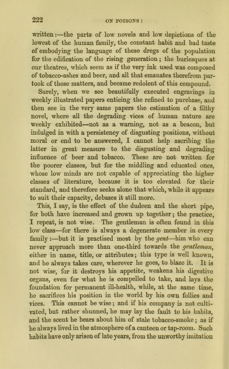 written:—the parts of low novels and low depictions of the lowest of the human family, the constant habit and bad taste of embodying the language of these dregs of the population for the edification of the rising generation; the burlesques at our theatres, which seem as if the very ink used was composed of tobacco-ashes and beer, and all that emanates therefrom par- took of those matters, and became redolent of this compound. Surely, when we see beautifully executed engravings in weekly illustrated papers enticing the refined to purchase, and then see in the very same papers the estimation of a filthy novel, where all the degrading vices of human nature are weekly exhibited—not as a warning, not as a beacon, but indulged in with a persistency of disgusting positions, without moral or end to be answered, I cannot help ascribing the latter in great measure to the disgusting and degrading influence of beer and tobacco. These are not written for the poorer classes, but for the middling and educated ones, whose low minds are not capable of appreciating the higher classes of literature, because it is too elevated for their standard, and therefore seeks alone that which, while it appears to suit their capacity, debases it still more. This, I say, is the effect of the dudeen and the short pipe, for both have increased and grown up together; the practice, I repeat, is not wise. The gentleman is often found in this low class—for there is always a degenerate member in every family :—but it is practised most by the gent—him who can never approach more than one-third towards the gentleman, either in name, title, or attributes; this type is well known, and he always takes care, wherever he goes, to blaze it. It is not wise, for it destroys his appetite, weakens his digestive organs, even for what he is compelled to take, and lays the foundation for permanent ill-health, while, at the same time, he sacrifices his position in the world by his own follies and vices. This cannot be wise; and if his company is not culti- vated, but rather shunned, he may lay the fault to his habits, and the scent he bears about him of stale tobacco-smoke ; as if he always lived in the atmosphere of a canteen or tap-room. Such habits have only arisen of late years, from the unworthy imitation