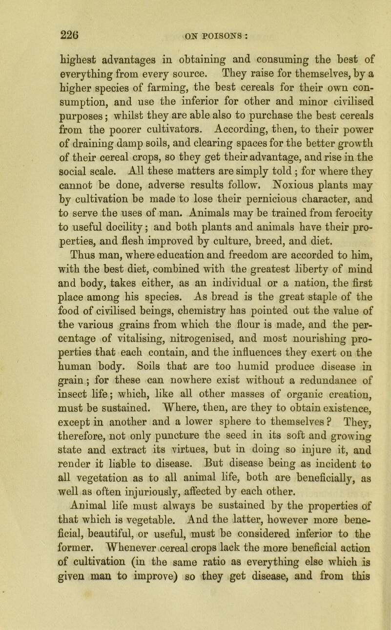 highest advantages in obtaining and consuming the best of everything from every source. They raise for themselves, by a higher species of farming, the best cereals for their own con- sumption, and use the inferior for other and minor civilised purposes; whilst they are able also to purchase the best cereals from the poorer cultivators. According, then, to their power of draining damp soils, and clearing spaces for the better growth of their cereal crops, so they get their advantage, and rise in the social scale. All these matters are simply told ; for where they cannot be done, adverse results follow. Noxious plants may by cultivation be made to lose their pernicious character, and to serve the uses of man. Animals may be trained from ferocity to useful docility; and both plants and animals have their pro- perties, and flesh improved by culture, breed, and diet. Thus man, where education and freedom are accorded to him, with the best diet, combined with the greatest liberty of mind and body, takes either, as an individual or a nation, the first place among his species. As bread is the great staple of the food of civilised beings, chemistry has pointed out the value of the various grains from which the flour is made, and the per- centage of vitalising, nitrogenised, and most nourishing pro- perties that each contain, and the influences they exert on the human body. Soils that are too humid produce disease in grain; for these can nowhere exist without a redundance of insect life; which, like all other masses of organic creation, must be sustained. Where, then, are they to obtain existence, except in another and a lower sphere to themselves ? They, therefore, not only puncture the seed in its soft and growing state and extract its virtues, but in doing so injure it, and render it liable to disease. But disease being as incident to all vegetation as to all animal life, both are beneficially, as well as often injuriously, affected by each other. Animal life must always be sustained by the properties of that which is vegetable. And the latter, however more bene- ficial, beautiful, or useful, must be considered inferior to the former. Whenever cereal crops lack the more beneficial action of cultivation (in the same ratio as everything else which is given man to improve) so they get disease, and from this