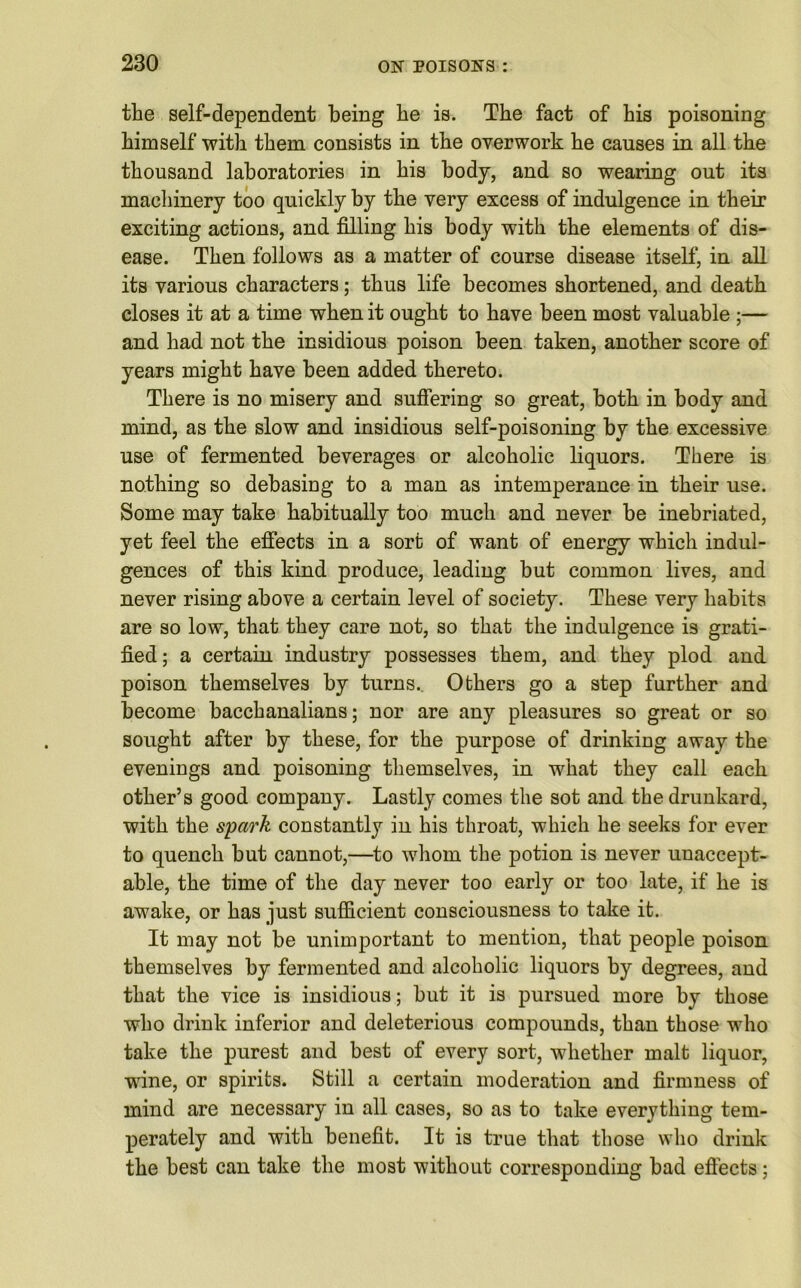 the self-dependent being be is. The fact of his poisoning himself with them consists in the overwork he causes in all the thousand laboratories in his body, and so wearing out its machinery too quickly by the very excess of indulgence in their exciting actions, and filling his body with the elements of dis- ease. Then follows as a matter of course disease itself, in all its various characters; thus life becomes shortened, and death closes it at a time when it ought to have been most valuable ;— and had not the insidious poison been taken, another score of years might have been added thereto. There is no misery and suffering so great, both in body and mind, as the slow and insidious self-poisoning by the excessive use of fermented beverages or alcoholic liquors. There is nothing so debasing to a man as intemperance in their use. Some may take habitually too much aud never be inebriated, yet feel the effects in a sort of want of energy which indul- gences of this kind produce, leading but common lives, and never rising above a certain level of society. These very habits are so low, that they care not, so that the indulgence is grati- fied; a certain industry possesses them, and they plod and poison themselves by turns.. Others go a step further and become bacchanalians; nor are any pleasures so great or so sought after by these, for the purpose of drinking away the evenings and poisoning themselves, in what they call each other’s good company. Lastly comes the sot and the drunkard, with the spark constantly in his throat, which he seeks for ever to quench but cannot,—to whom the potion is never unaccept- able, the time of the day never too early or too late, if he is awake, or has just sufficient consciousness to take it. It may not be unimportant to mention, that people poison themselves by fermented and alcoholic liquors by degrees, and that the vice is insidious; but it is pursued more by those who drink inferior and deleterious compounds, than those who take the purest and best of every sort, whether malt liquor, wine, or spirits. Still a certain moderation and firmness of mind are necessary in all cases, so as to take everything tem- perately and with benefit. It is true that those who drink the best can take the most without corresponding bad effects;