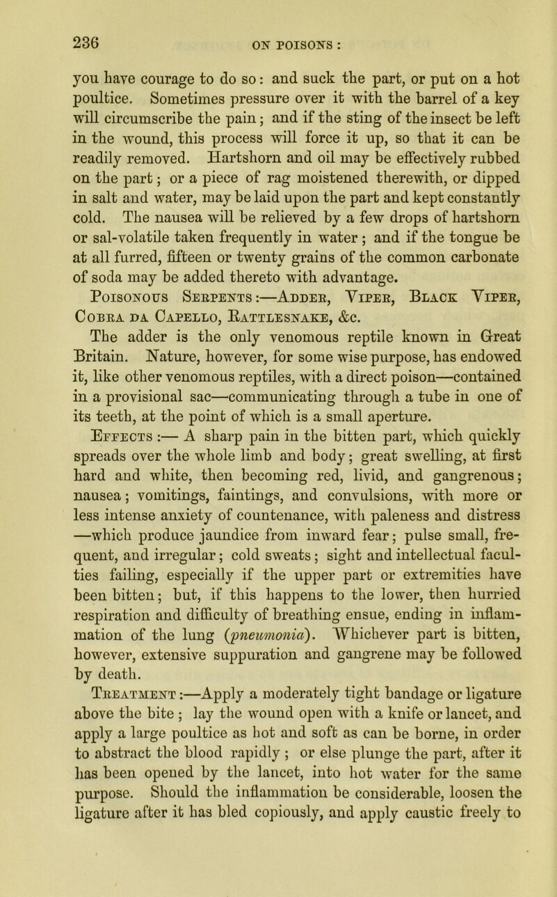 you have courage to do so: and suck the part, or put on a hot poultice. Sometimes pressure oyer it with the barrel of a key will circumscribe the pain; and if the sting of the insect be left in the wound, this process will force it up, so that it can be readily removed. Hartshorn and oil may be effectively rubbed on the part; or a piece of rag moistened therewith, or dipped in salt and water, may be laid upon the part and kept constantly cold. The nausea will be relieved by a few drops of hartshorn or sal-volatile taken frequently in water ; and if the tongue be at all furred, fifteen or twenty grains of the common carbonate of soda may be added thereto with advantage. Poisonous Serpents:—Adder, Viper, Black Viper, Cobra da Capello, Rattlesnake, &c. The adder is the only venomous reptile known in Great Britain. Nature, however, for some wise purpose, has endowed it, like other venomous reptiles, with a direct poison—contained in a provisional sac—communicating through a tube in one of its teeth, at the point of which is a small aperture. Eeeects :— A sharp pain in the bitten part, which quickly spreads over the whole limb and body; great swelling, at first hard and white, then becoming red, livid, and gangrenous; nausea; vomitings, faintings, and convulsions, with more or less intense anxiety of countenance, with paleness and distress —which produce jaundice from inward fear; pulse small, fre- quent, and irregular; cold sweats; sight and intellectual facul- ties failing, especially if the upper part or extremities have been bitten; but, if this happens to the lower, then hurried respiration and difficulty of breathing ensue, ending in inflam- mation of the lung {pneumonia). Whichever part is bitten, however, extensive suppuration and gangrene may be followed by death. Treatment :—Apply a moderately tight bandage or ligature above the bite ; lay the wound open with a knife or lancet, and apply a large poultice as hot and soft as can be borne, in order to abstract the blood rapidly ; or else plunge the part, after it has been opened by the lancet, into hot water for the same purpose. Should the inflammation be considerable, loosen the ligature after it has bled copiously, and apply caustic freely to