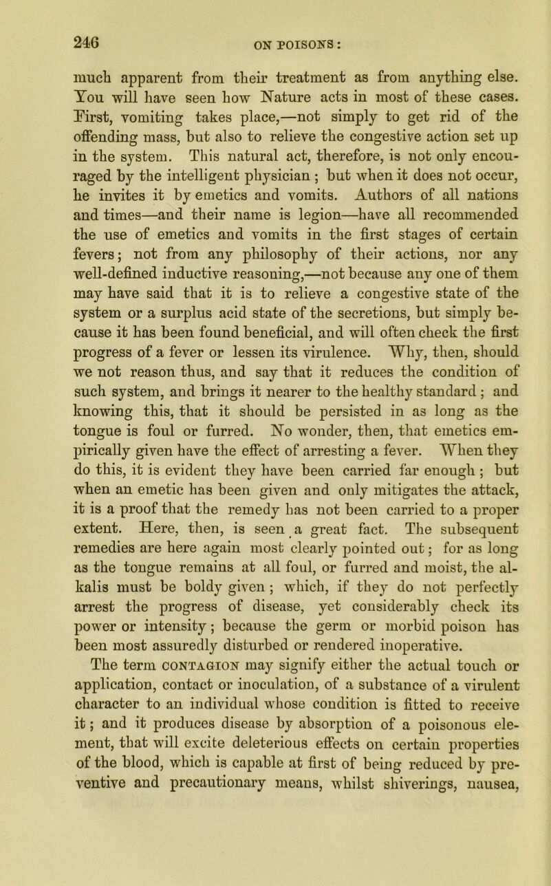 much apparent from their treatment as from anything else. You will have seen how Nature acts in most of these cases. First, vomiting takes place,—not simply to get rid of the offending mass, but also to relieve the congestive action set up in the system. This natural act, therefore, is not only encou- raged by the intelligent physician ; but when it does not occur, he invites it by emetics and vomits. Authors of all nations and times—and their name is legion—have all recommended the use of emetics and vomits in the first stages of certain fevers; not from any philosophy of their actions, nor any well-defined inductive reasoning,—not because any one of them may have said that it is to relieve a congestive state of the system or a surplus acid state of the secretions, but simply be- cause it has been found beneficial, and will often check the first progress of a fever or lessen its virulence. Why, then, should we not reason thus, and say that it reduces the condition of such system, and brings it nearer to the healthy standard ; and knowing this, that it should be persisted in as long as the tongue is foul or furred. No wonder, then, that emetics em- pirically given have the effect of arresting a fever. When they do this, it is evident they have been carried far enough ; but when an emetic has been given and only mitigates the attack, it is a proof that the remedy has not been carried to a proper extent. Here, then, is seen a great fact. The subsequent remedies are here again most clearly pointed out; for as long as the tongue remains at all foul, or furred and moist, the al- kalis must be boldy given ; which, if they do not perfectly arrest the progress of disease, yet considerably check its power or intensity; because the germ or morbid poison has been most assuredly disturbed or rendered inoperative. The term contagion may signify either the actual touch or application, contact or inoculation, of a substance of a virulent character to an individual whose condition is fitted to receive it; and it produces disease by absorption of a poisonous ele- ment, that will excite deleterious effects on certain properties of the blood, which is capable at first of being reduced by pre- ventive and precautionary means, whilst shiverings, nausea,