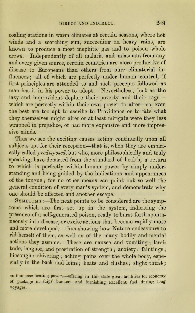 coaling stations in warm climates at certain seasons, where hot winds and a scorching sun, succeeding on heavy rains, are known to produce a most mephitic gas and to poison whole crews. Independently of all malaria and miasmata from any and every given source, certain countries are more productive of disease to Europeans than others from pure climatorial in- fluences ; all of which are perfectly under human control, if first principles are attended to and such precepts followed as man has it in his power to adopt. Nevertheless, just as the lazy and improvident deplore their poverty and their rags— which are perfectly within their own power to alter—so, even the best are too apt to ascribe to Providence or to fate what they themselves might alter or at least mitigate were they less wrapped in prejudice, or had more expansive and more impres- sive minds. Thus we see the exciting causes acting continually upon all subjects apt for their reception—that is, when they are empiri- cally called predisposed, but who, more philosophically and truly speaking, have departed from the standard of health, a return to which is perfectly within human power by simply under- standing and being guided by the indications and appearances of the tongue ; for no other means can point out so well the general condition of every man’s system, and demonstrate why one should be affected and another escape. Symptoms :—The next points to be considered are the symp- toms which are first set up in the system, indicating the presence of a self-generated poison, ready to burst forth sponta- neously into disease, or excite actions that become rapidly more and more developed,—thus showing how Nature endeavours to rid herself of them, as well as of the many bodily and mental actions they assume. These are nausea and vomiting ; lassi- tude, languor, and prostration of strength ; anxiety; faintings ; hiccough ; shivering; aching pains over the whole body, espe- cially in the back and loins ; heats and flushes ; slight thirst; an immense heating power,—offering in this state great facilities for economy of package in ships’ hunkers, and furnishing excellent fuel during long voyages.