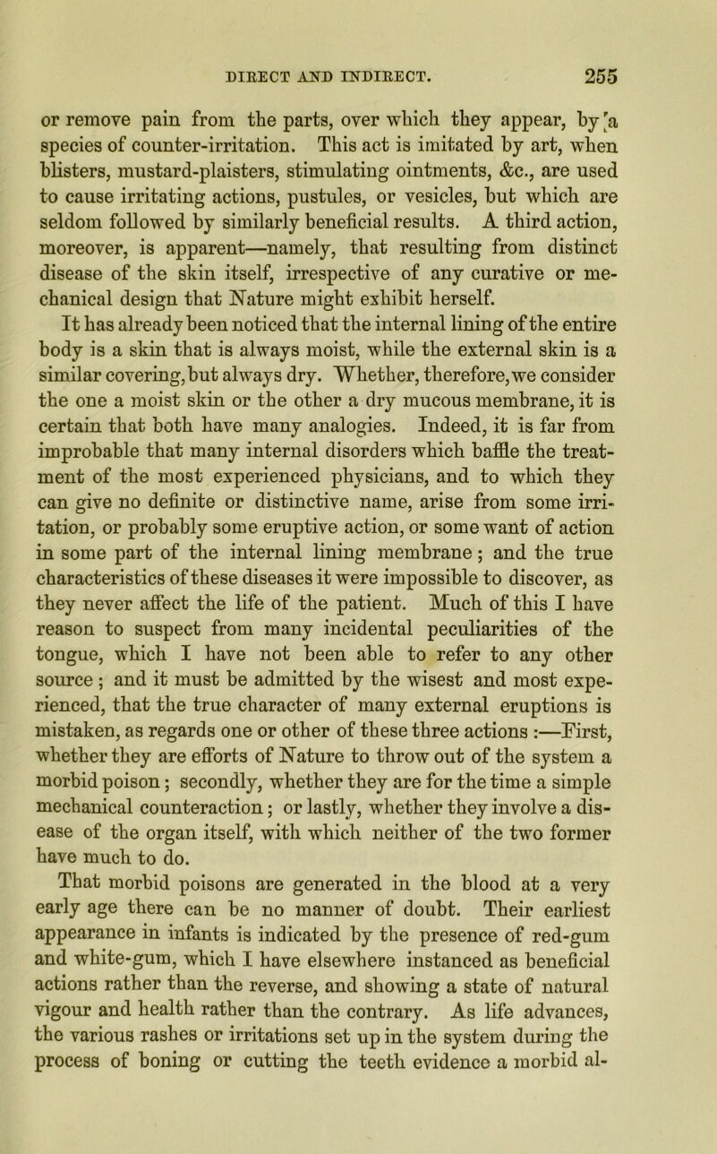 or remove pain from the parts, over which they appear, by 'a species of counter-irritation. This act is imitated by art, when blisters, mustard-plaisters, stimulating ointments, &c., are used to cause irritating actions, pustules, or vesicles, but which are seldom followed by similarly beneficial results. A third action, moreover, is apparent—namely, that resulting from distinct disease of the skin itself, irrespective of any curative or me- chanical design that Nature might exhibit herself. It has already been noticed that the internal lining of the entire body is a skin that is always moist, while the external skin is a similar covering, but always dry. Whether, therefore, we consider the one a moist skin or the other a dry mucous membrane, it is certain that both have many analogies. Indeed, it is far from improbable that many internal disorders which baffle the treat- ment of the most experienced physicians, and to which they can give no definite or distinctive name, arise from some irri- tation, or probably some eruptive action, or some want of action in some part of the internal lining membrane; and the true characteristics of these diseases it were impossible to discover, as they never affect the life of the patient. Much of this I have reason to suspect from many incidental peculiarities of the tongue, which I have not been able to refer to any other source; and it must be admitted by the wisest and most expe- rienced, that the true character of many external eruptions is mistaken, as regards one or other of these three actions :—First, whether they are efforts of Nature to throw out of the system a morbid poison; secondly, whether they are for the time a simple mechanical counteraction; or lastly, whether they involve a dis- ease of the organ itself, with which neither of the two former have much to do. That morbid poisons are generated in the blood at a very early age there can be no manner of doubt. Their earliest appearance in infants is indicated by the presence of red-gum and white-gum, which I have elsewhere instanced as beneficial actions rather than the reverse, and showing a state of natural vigour and health rather than the contrary. As life advances, the various rashes or irritations set up in the system during the process of boning or cutting the teeth evidence a morbid al-