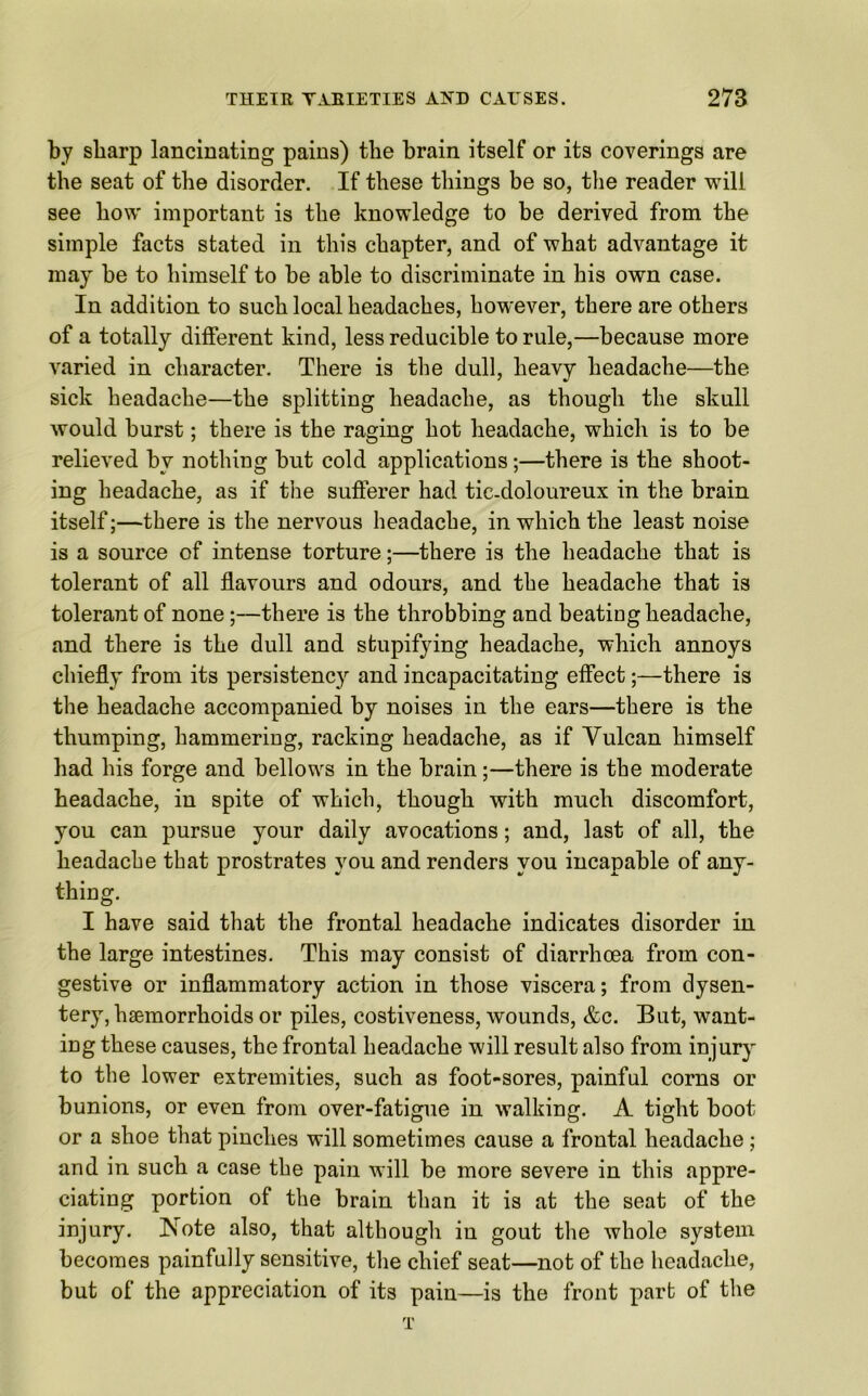 by sharp lancinating pains) the brain itself or its coverings are the seat of the disorder. If these things be so, the reader will see how important is the knowledge to be derived from the simple facts stated in this chapter, and of what advantage it may be to himself to be able to discriminate in his own case. In addition to such local headaches, however, there are others of a totally different kind, less reducible to rule,—because more varied in character. There is the dull, heavy headache—the sick headache—the splitting headache, as though the skull would burst; there is the raging hot headache, which is to be relieved by nothing but cold applications;—there is the shoot- ing headache, as if the sufferer had tic-doloureux in the brain itself;—there is the nervous headache, in which the least noise is a source of intense torture;—there is the headache that is tolerant of all flavours and odours, and the headache that is tolerant of none;—there is the throbbing and beating headache, and there is the dull and sbupifying headache, which annoys chiefly from its persistency and incapacitating effect;—there is the headache accompanied by noises in the ears—there is the thumping, hammering, racking headache, as if Vulcan himself had his forge and bellows in the brain;—there is the moderate headache, in spite of which, though with much discomfort, you can pursue your daily avocations; and, last of all, the headache that prostrates you and renders you incapable of any- thing. I have said that the frontal headache indicates disorder in the large intestines. This may consist of diarrhcea from con- gestive or inflammatory action in those viscera; from dysen- tery, haemorrhoids or piles, costiveness, wounds, &c. But, want- ing these causes, the frontal headache will result also from injury to the lower extremities, such as foot-sores, painful corns or bunions, or even from over-fatigue in walking. A tight boot or a shoe that pinches will sometimes cause a frontal headache; and in such a case the pain will be more severe in this appre- ciating portion of the brain than it is at the seat of the injury. ISote also, that although in gout the whole system becomes painfully sensitive, the chief seat—not of the headache, but of the appreciation of its pain—is the front part of the T