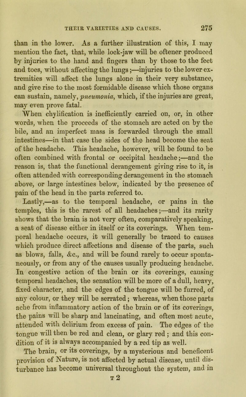 than in the lower. As a further illustration of this, I may mention the fact, that, while lock-jaw will be oftener produced by injuries to the hand and lingers than by those to the feet and toes, without affecting the lungs;—injuries to the lower ex- tremities will affect the lungs alone in their very substance, and give rise to the most formidable disease which those organs can sustain, namely, pneumonia, which, if the injuries are great, may even prove fatal. When chylification is inefficiently carried on, or, in other words, when the proceeds of the stomach are acted on by the bile, and an imperfect mass is forwarded through the small intestines—in that case the sides of the head become the seat of the headache. This headache, however, will be found to be often combined with frontal or occipital headache;—and the reason is, that the functional derangement giving rise to it, is often attended with corresponding derangement in the stomach above, or large intestines below, indicated by the presence of pain of the head in the parts referred to. Lastly,—as to the temporal headache, or pains in the temples, this is the rarest of all headaches;—and its rarity shows that the brain is not very often, comparatively speaking, a seat of disease either in itself or its coverings. When tem- poral headache occurs, it will generally be traced to causes which produce direct affections and disease of the parts, such as blows, falls, &c., and will be found rarely to occur sponta- neously, or from any of the causes usually producing headache. In congestive action of the brain or its coverings, causing temporal headaches, the sensation will be more of a dull, heavy, fixed character, and the edges of the tongue will be furred, of any colour, or they will be serrated; whereas, when those parts ache from inflammatory action of the brain or of its coverings, the pains will be sharp and lancinating, and often most acute, attended with delirium from excess of pain. The edges of the tongue will then be red and clean, or glary red ; and this con- dition of it is always accompanied by a red tip as well. The brain, or its coverings, by a mysterious and beneficent provision of Nature, is not affected by actual disease, until dis- turbance has become universal throughout the system, and in t 2