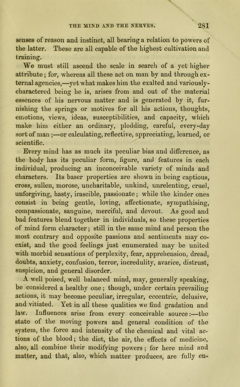 senses of reason and instinct, all bearing a relation to powers of the latter. These are all capable of the highest cultivation and training. We must still ascend the scale in search of a yet higher attribute; for, whereas all these act on man by and through ex- ternal agencies,—yet what makes him the exalted and variously- charactered being he is, arises from and out of the material essences of his nervous matter and is generated by it, fur- nishing the springs or motives for all his actions, thoughts, emotions, views, ideas, susceptibilities, and capacity, which make him either an ordinary, plodding, careful, every-day sort of man ;—or calculating, reflective, appreciating, learned, or scientific. Every mind has as much its peculiar bias and difference, as the body has its peculiar form, figure, and features in each individual, producing an inconceivable variety of minds and characters. Its baser properties are shown in being captious, cross, sullen, morose, uncharitable, unkind, unrelenting, cruel, unforgiving, hasty, irascible, passionate; while the kinder ones consist in being gentle, loving, affectionate, sympathising, compassionate, sanguine, merciful, and devout. As good and bad features blend together in individuals, so these properties of mind form character; still in the same mind and person the most contrary and opposite passions and sentiments may co- exist, and the good feelings just enumerated may be united with morbid sensations of perplexity, fear, apprehension, dread, doubts, anxiety, confusion, terror, incredulity, avarice, distrust, suspicion, and general disorder. A well poised, well balanced mind, may, generally speaking, be considered a healthy one; though, under certain prevailing actions, it may become peculiar, irregular, eccentric, delusive, and vitiated. Yet in all these qualities we find gradation and law. Influences arise from every conceivable source:—the state of the moving powers and general condition of the system, the force and intensity of the chemical and vital ac- tions of the blood; the diet, the air, the effects of medicine, also, all combine their modifying powers ; for here mind and matter, and that, also, which matter produces, are fully en-