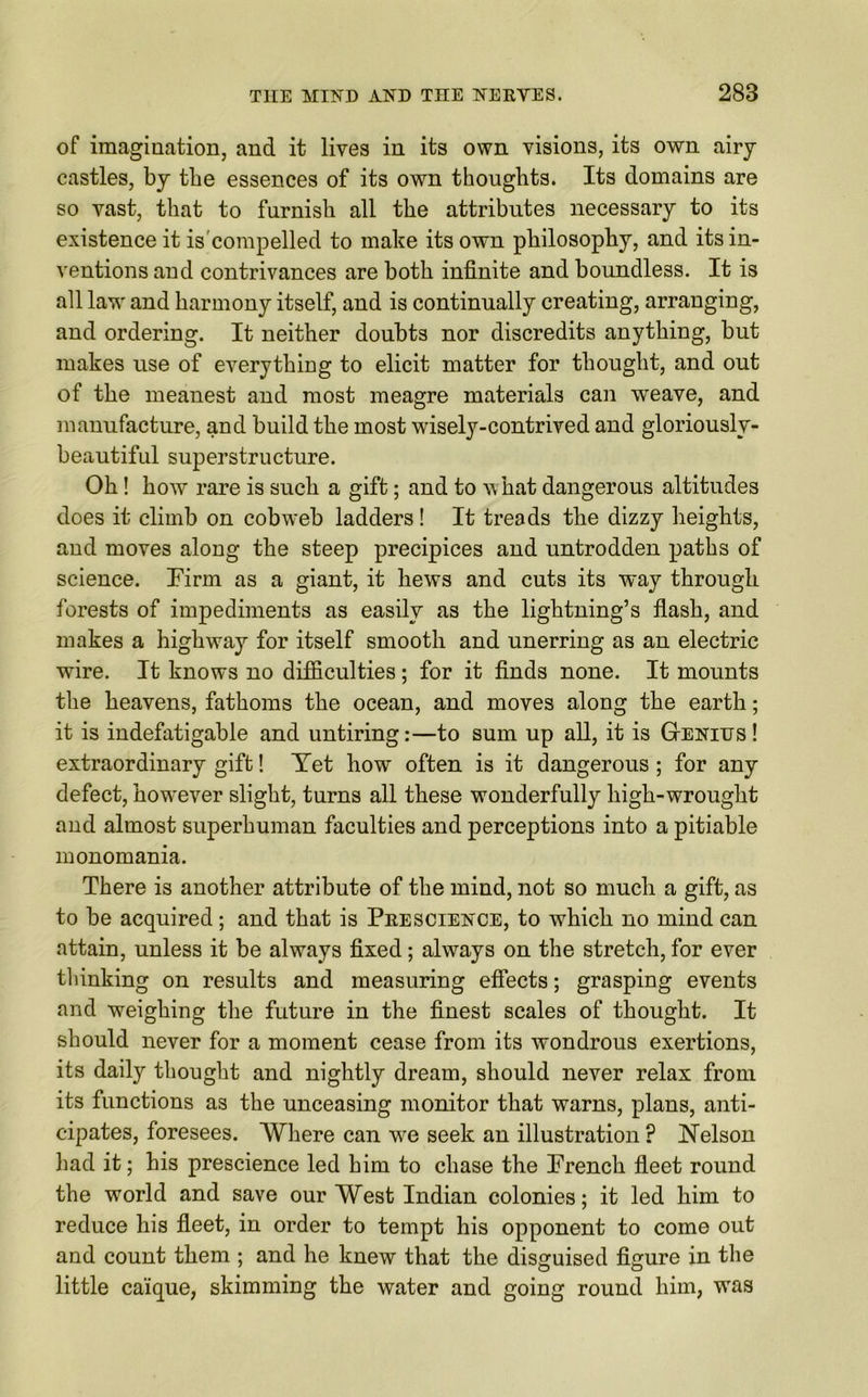 of imagination, and it lives in its own visions, its own airy castles, by tbe essences of its own thoughts. Its domains are so vast, that to furnish all tbe attributes necessary to its existence it is compelled to make its own philosophy, and its in- ventions and contrivances are both infinite and boundless. It is all law and harmony itself, and is continually creating, arranging, and ordering. It neither doubts nor discredits anything, but makes use of everything to elicit matter for thought, and out of the meanest and most meagre materials can weave, and manufacture, and build the most wisely-contrived and gloriouslv- beautiful superstructure. Oh! how rare is such a gift; and to what dangerous altitudes does it climb on cobweb ladders! It treads the dizzy heights, and moves along the steep precipices and untrodden paths of science. Firm as a giant, it hews and cuts its way through forests of impediments as easily as the lightning’s flash, and makes a highway for itself smooth and unerring as an electric wire. It knows no difficulties; for it finds none. It mounts the heavens, fathoms the ocean, and moves along the earth; it is indefatigable and untiring:—to sum up all, it is Genius! extraordinary gift! Yet how often is it dangerous ; for any defect, however slight, turns all these wonderfully high-wrought and almost superhuman faculties and perceptions into a pitiable monomania. There is another attribute of the mind, not so much a gift, as to be acquired; and that is Prescience, to which no mind can attain, unless it be always fixed; always on the stretch, for ever thinking on results and measuring effects; grasping events and weighing the future in the finest scales of thought. It should never for a moment cease from its wondrous exertions, its daily thought and nightly dream, should never relax from its functions as the unceasing monitor that warns, plans, anti- cipates, foresees. Where can wre seek an illustration ? Nelson had it; his prescience led him to chase the French fleet round the world and save our West Indian colonies; it led him to reduce his fleet, in order to tempt his opponent to come out and count them ; and he knew that the disguised figure in the little caique, skimming the water and going round him, was