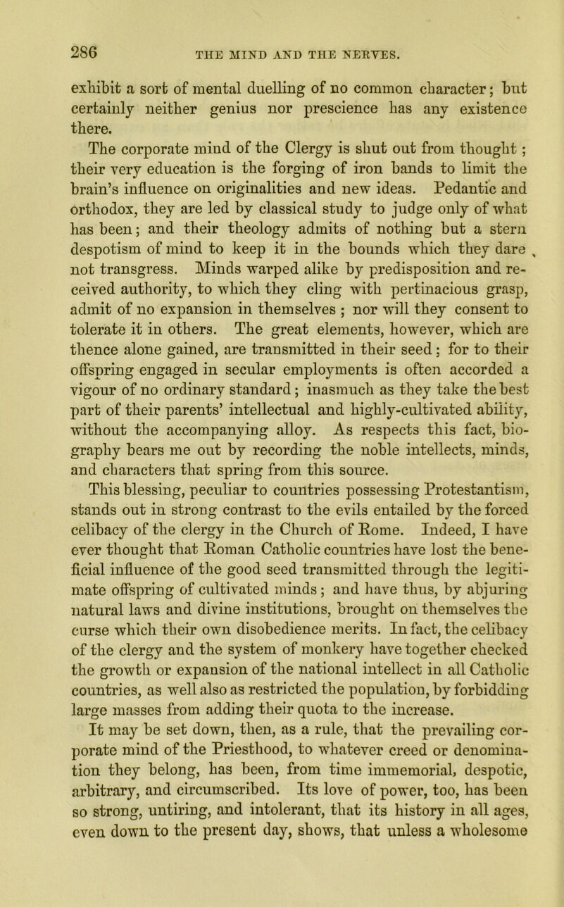 exhibit a sort of mental duelling of no common character; but certainly neither genius nor prescience has any existence there. The corporate mind of the Clergy is shut out from thought; their very education is the forging of iron bands to limit the brain’s influence on originalities and new ideas. Pedantic and orthodox, they are led by classical study to judge only of what has been; and their theology admits of nothing but a stern despotism of mind to keep it in the bounds which they dare , not transgress. Minds warped alike by predisposition and re- ceived authority, to which they cling with pertinacious grasp, admit of no expansion in themselves ; nor will they consent to tolerate it in others. The great elements, however, which are thence alone gained, are transmitted in their seed; for to their offspring engaged in secular employments is often accorded a vigour of no ordinary standard; inasmuch as they take the best part of their parents’ intellectual and highly-cultivated ability, without the accompanying alloy. As respects this fact, bio- graphy bears me out by recording the noble intellects, minds, and characters that spring from this source. This blessing, peculiar to countries possessing Protestantism, stands out iu strong contrast to the evils entailed by the forced celibacy of the clergy in the Church of Eome. Indeed, I have ever thought that Homan Catholic countries have lost the bene- ficial influence of the good seed transmitted through the legiti- mate offspring of cultivated minds ; and have thus, by abjuring natural laws and divine institutions, brought on themselves the curse which their own disobedience merits. In fact, the celibacy of the clergy and the system of monkery have together checked the growth or expansion of the national intellect in all Catholic countries, as well also as restricted the population, by forbidding large masses from adding their quota to the increase. It may be set down, then, as a rule, that the prevailing cor- porate mind of the Priesthood, to whatever creed or denomina- tion they belong, has been, from time immemorial, despotic, arbitrary, and circumscribed. Its love of power, too, has been so strong, untiring, and intolerant, that its history in all ages, even down to the present day, shows, that unless a wholesome