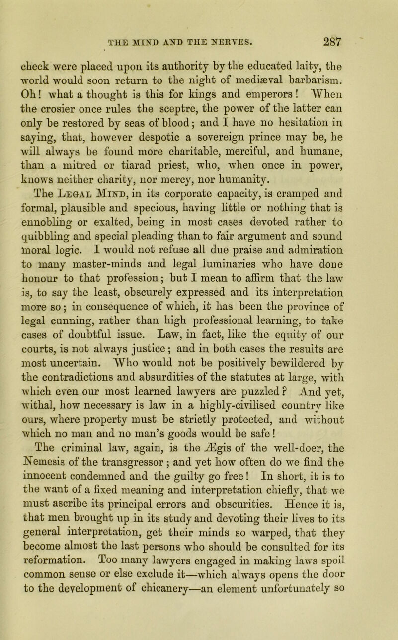 check were placed upon its authority by the educated laity, the world would soon return to the night of mediaeval barbarism. Oh! what a thought is this for kings and emperors ! When the crosier once rules the sceptre, the power of the latter can only be restored by seas of blood; and I have no hesitation in saying, that, however despotic a sovereign prince may be, he will always be found more charitable, merciful, and humane, than a mitred or tiarad priest, who, when once in power, knows neither charity, nor mercy, nor humanity. The Legal Mind, in its corporate capacity, is cramped and formal, plausible and specious, having little or nothing that is ennobling or exalted, being in most cases devoted rather to quibbling and special pleading than to fair argument and sound moral logic. I would not refuse all due praise and admiration to many master-minds and legal luminaries who have done honour to that profession; but I mean to affirm that the law is, to say the least, obscurely expressed and its interpretation more so; in consequence of which, it has been the province of legal cunning, rather than high professional learning, to take cases of doubtful issue. Law, in fact, like the equity of our courts, is not always justice; and in both cases the results are most uncertain. Who would not be positively bewildered by the contradictions and absurdities of the statutes at large, with which even our most learned lawyers are puzzled P And yet, withal, how necessary is law in a highly-civilised country like ours, where property must be strictly protected, and without which no man and no man’s goods would be safe! The criminal law, again, is the JEgis of the well-doer, the Nemesis of the transgressor; and yet how often do we find the innocent condemned and the guilty go free ! In short, it is to the want of a fixed meaning and interpretation chiefly, that we must ascribe its principal errors and obscurities. Hence it is, that men brought up in its study and devoting their lives to its general interpretation, get their minds so warped, that they become almost the last persons who should be consulted for its reformation. Too many lawyers engaged in making laws spoil common sense or else exclude it—which always opens the door to the development of chicanery—an element unfortunately so