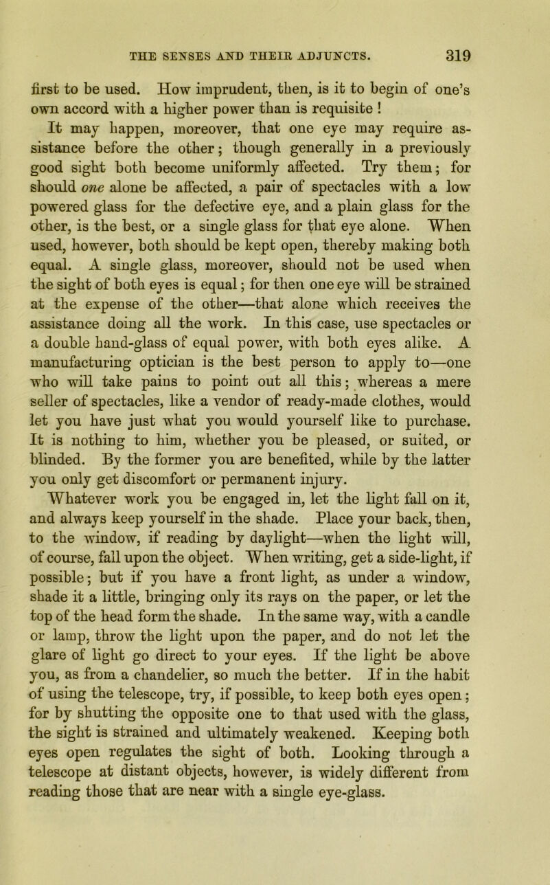 first to be used. How imprudent, then, is it to begin of one’s own accord with a higher power than is requisite ! It may happen, moreover, that one eye may require as- sistance before the other; though generally in a previously good sight both become uniformly affected. Try them; for should one alone be affected, a pair of spectacles with a low powered glass for the defective eye, and a plain glass for the other, is the best, or a single glass for that eye alone. When used, however, both should be kept open, thereby making both equal. A single glass, moreover, should not be used when the sight of both eyes is equal; for then one eye will be strained at the expense of the other—that alone which receives the assistance doing all the work. In this case, use spectacles or a double hand-glass of equal power, with both eyes alike. A manufacturing optician is the best person to apply to—one who will take pains to point out all this; whereas a mere seller of spectacles, like a vendor of ready-made clothes, would let you have just what you would yourself like to purchase. It is nothing to him, whether you be pleased, or suited, or blinded. By the former you are benefited, while by the latter you only get discomfort or permanent injury. Whatever work you be engaged in, let the light fall on it, and always keep yourself in the shade. Place your back, then, to the window, if reading by daylight—when the light will, of course, fall upon the object. When writing, get a side-light, if possible; but if you have a front light, as under a window, shade it a little, bringing only its rays on the paper, or let the top of the head form the shade. In the same way, with a candle or lamp, throw the light upon the paper, and do not let the glare of light go direct to your eyes. If the light be above you, as from a chandelier, so much the better. If in the habit of using the telescope, try, if possible, to keep both eyes open; for by shutting the opposite one to that used with the glass, the sight is strained and ultimately weakened. Keeping both eyes open regulates the sight of both. Looking through a telescope at distant objects, however, is widely different from reading those that are near with a single eye-glass.