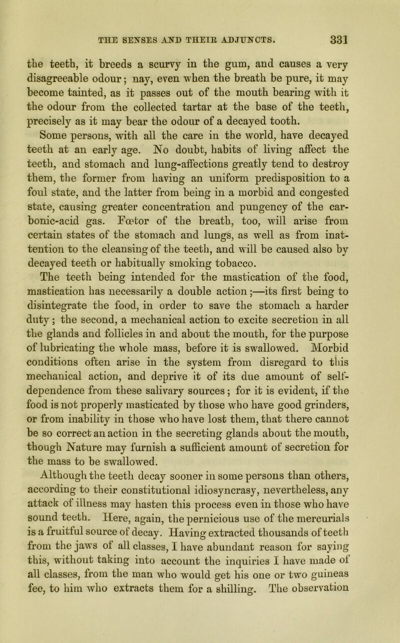 the teeth, it breeds a scurvy in the gum, and causes a very disagreeable odour; nay, even when the breath be pure, it may become tainted, as it passes out of the mouth bearing with it the odour from the collected tartar at the base of the teeth, precisely as it may bear the odour of a decayed tooth. Some persons, with all the care in the world, have decayed teeth at an early age. No doubt, habits of living affect the teeth, and stomach and lung-affections greatly tend to destroy them, the former from having an uniform predisposition to a foul state, and the latter from being in a morbid and congested state, causing greater concentration and pungency of the car- bonic-acid gas. Foetor of the breath, too, will arise from certain states of the stomach and lungs, as well as from inat- tention to the cleansing of the teeth, and will be caused also by decayed teeth or habitually smoking tobacco. The teeth being intended for the mastication of the food, mastication has necessarily a double action;—its first being to disintegrate the food, in order to save the stomach a harder duty; the second, a mechanical action to excite secretion in all the glands and follicles in and about the mouth, for the purpose of lubricating the whole mass, before it is swallowed. Morbid conditions often arise in the system from disregard to this mechanical action, and deprive it of its due amount of self- dependence from these salivary sources; for it is evident, if the food is not properly masticated by those who have good grinders, or from inability in those who have lost them, that there cannot be so correct an action in the secreting glands about the mouth, though Nature may furnish a sufficient amount of secretion for the mass to be swallowed. Although the teeth decay sooner in some persons than others, according to their constitutional idiosyncrasy, nevertheless, any attack of illness may hasten this process even in those who have sound teeth. Here, again, the pernicious use of the mercurials is a fruitful source of decay. Having extracted thousands of teeth from the jaws of all classes, I have abundant reason for saying this, without taking into account the inquiries I have made of all classes, from the man who would get his one or two guineas fee, to him who extracts them for a shilling. The observation