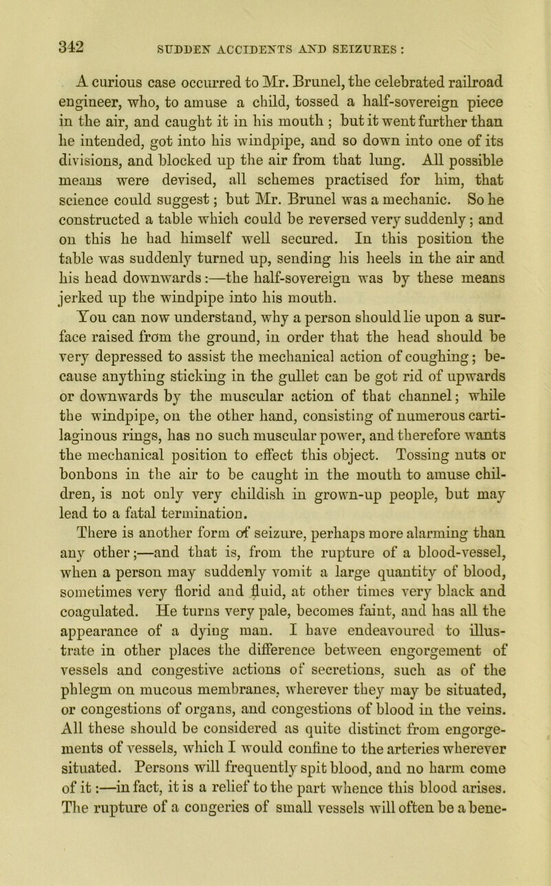 A curious case occurred to Mr. Brunei, the celebrated railroad engineer, who, to amuse a child, tossed a half-sovereign piece in the air, and caught it in his mouth ; but it went further than he intended, got into his windpipe, and so down into one of its divisions, and blocked up the air from that lung. All possible means were devised, all schemes practised for him, that science could suggest; but Mr. Brunei was a mechanic. So he constructed a table which could be reversed very suddenly; and on this he had himself well secured. In this position the table was suddenly turned up, sending his heels in the air and his head downwards:—the half-sovereign was by these means jerked up the windpipe into his mouth. You can now understand, why a person should lie upon a sur- face raised from the ground, in order that the head should be very depressed to assist the mechanical action of coughing; be- cause anything sticking in the gullet can be got rid of upwards or downwards by the muscular action of that channel; while the windpipe, on the other hand, consisting of numerous carti- laginous rings, has no such muscular power, and therefore wants the mechanical position to effect this object. Tossing nuts or bonbons in the air to be caught in the mouth to amuse chil- dren, is not only very childish in grown-up people, but may lead to a fatal termination. There is another form of seizure, perhaps more alarming than any other;—and that is, from the rupture of a blood-vessel, when a person may suddenly vomit a large quantity of blood, sometimes very fforid and fluid, at other times very black and coagulated. He turns very pale, becomes faint, and has all the appearance of a dying man. I have endeavoured to illus- trate in other places the difference between engorgement of vessels and congestive actions of secretions, such as of the phlegm on mucous membranes, wherever they may be situated, or congestions of organs, and congestions of blood in the veins. All these should be considered as quite distinct from engorge- ments of Aressels, which I would confine to the arteries wherever situated. Persons will frequently spit blood, and no harm come of it:—in fact, it is a relief to the part whence this blood arises. The rupture of a congeries of small vessels will often be a bene-